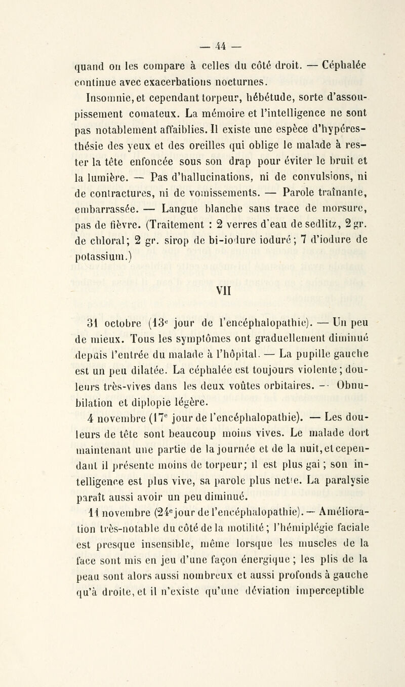 quand on les compare à celles du côté droit. — Céphalée continue avec exacerbatious nocturnes. Insomnie, et cependant torpeur, hébétude, sorte d'assou- pissement comateux. La mémoire et l'intelligence ne sont pas notablement affaiblies. Il existe une espèce d'hypéres- thésie des yeux et des oreilles qui oblige le malade à res- ter la tête enfoncée sous son drap pour éviter le bruit et la lumière. — Pas d'hallucinations, ni de convulsions, ni de contractures, ni de vomissements. — Parole traînante, embarrassée. — Langue blanche sans trace de morsure, pas de fièvre. (Traitement : 2 verres d'eau desedlitz, 2gr. de chloral; 2 gi\ sirop de bi-io'lure ioduré; 7 d'iodure de potassium.) VII 31 octobre (13e jour de l'encéphalopathie). — Un peu de mieux. Tous les symptômes ont graduellement diminué depuis l'entrée du malade à l'hôpital. — La pupille gauche est un peu dilatée. La céphalée est toujours violente; dou- leurs très-vives dans les deux voûtes orbitaires. -- Obnu- bilation et diplopie légère. 4 novembre (17e jour de l'encéphalopathie). — Les dou- leurs de tête sont beaucoup moins vives. Le malade dort maintenant une partie de la journée et de la nuit, et cepen- dant il présente moins de torpeur; il est plus gai ; son in- telligence est plus vive, sa parole plus nette. La paralysie paraît aussi avoir un peu diminué. 11 novembre (24e jour de l'encéphalopathie).-- Améliora- tion très-notable du côté de la motilité ; l'hémiplégie faciale est presque insensible, même lorsque les muscles de la face sont mis en jeu d'une façon énergique ; les plis de la peau sont alors aussi nombreux et aussi profonds à gauche qu'à droite, et il n'existe qu'une déviation imperceptible