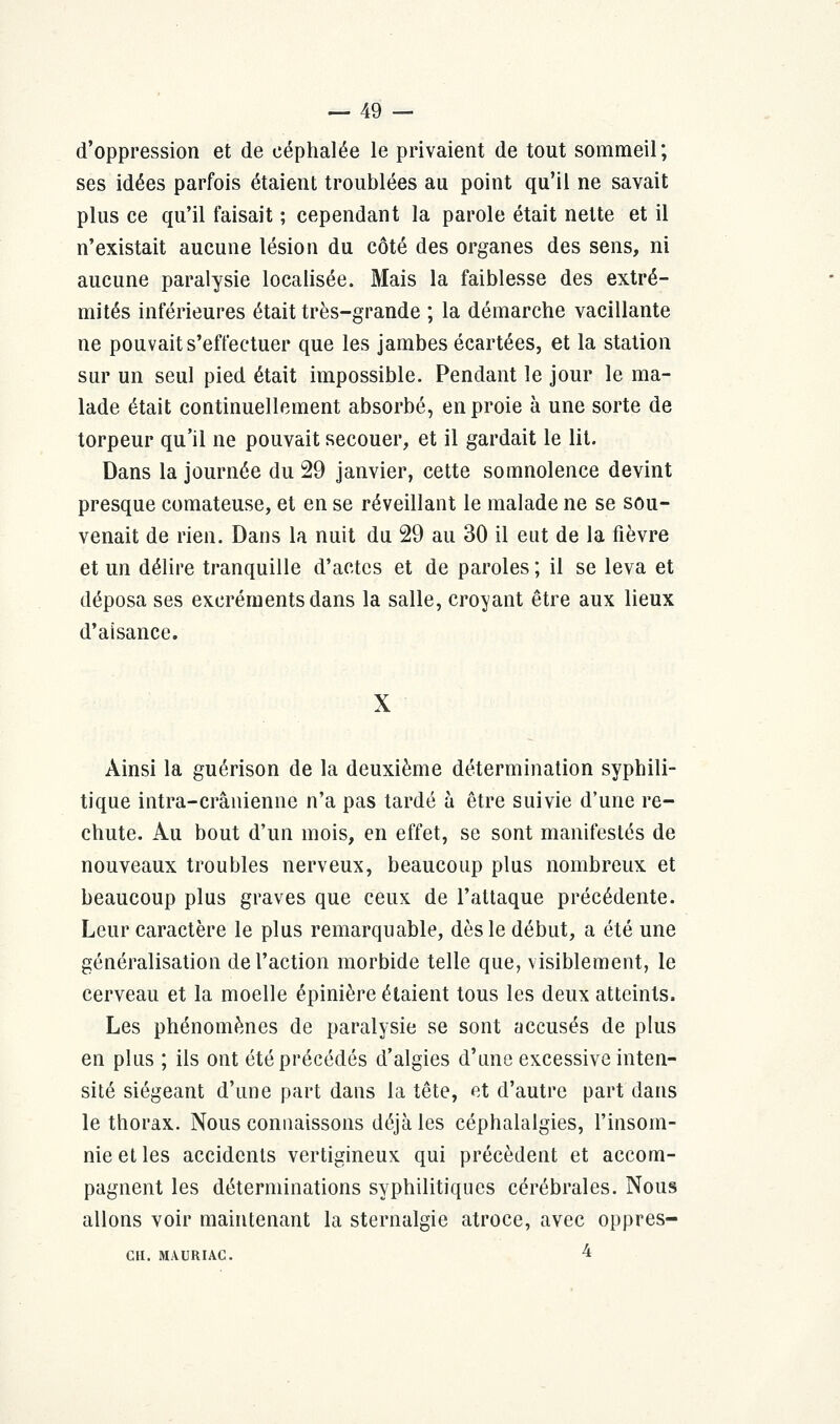 d'oppression et de céphalée le privaient de tout sommeil; ses idées parfois étaient troublées au point qu'il ne savait plus ce qu'il faisait ; cependant la parole était nette et il n'existait aucune lésion du côté des organes des sens, ni aucune paralysie localisée. Mais la faiblesse des extré- mités inférieures était très-grande ; la démarche vacillante ne pouvait s'effectuer que les jambes écartées, et la station sur un seul pied était impossible. Pendant le jour le ma- lade était continuellement absorbé, en proie à une sorte de torpeur qu'il ne pouvait secouer, et il gardait le lit. Dans la journée du 29 janvier, cette somnolence devint presque comateuse, et en se réveillant le malade ne se sou- venait de rien. Dans la nuit du 29 au 30 il eut de la fièvre et un délire tranquille d'actes et de paroles ; il se leva et déposa ses excréments dans la salle, croyant être aux lieux d'aisance. X Ainsi la guérison de la deuxième détermination syphili- tique intra-crânienne n'a pas tardé à être suivie d'une re- chute. Au bout d'un mois, en effet, se sont manifestés de nouveaux troubles nerveux, beaucoup plus nombreux et beaucoup plus graves que ceux de l'attaque précédente. Leur caractère le plus remarquable, dès le début, a été une généralisation de l'action morbide telle que, visiblement, le cerveau et la moelle épinière étaient tous les deux atteints. Les phénomènes de paralysie se sont accusés de plus en plus ; ils ont été précédés d'algies d'une excessive inten- sité siégeant d'une part dans la tête, et d'autre part dans le thorax. Nous connaissons déjà les céphalalgies, l'insom- nie et les accidents vertigineux qui précèdent et accom- pagnent les déterminations syphilitiques cérébrales. Nous allons voir maintenant la sternalgie atroce, avec oppres- CH. MAURIAC. 4