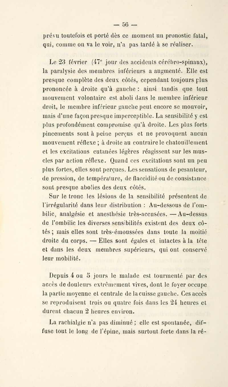 prévu toutefois et porté dès ce moment un pronostic fatal, qui, comme on va le voir, n'a pas tardé à se réaliser. Le 23 février (47e jour des accidents cérébro-spinaux), la paralysie des membres inférieurs a augmenté. Elle est presque complète des deux côtés, cependant toujours plus prononcée à droite qu'à gauche : ainsi tandis que tout mouvement volontaire est aboli dans le membre inférieur droit, le membre inférieur gauche peut encore se mouvoir, mais d'une façon presque imperceptible. La sensibilité y est plus profondément compromise qu'à droite. Les plus forts pincements sont à peine perçus et ne provoquent aucun mouvement réflexe ; à droite au contraire le chatouillement et les excitations cutanées légères réagissent sur les mus- cles par action réflexe. Quand ces excitations sont un peu plus fortes, elles sont perçues. Les sensations de pesanteur, de pression, de température, de flaccidité ou de consistance sont presque abolies des deux côtés. Sur le tronc les lésions de la sensibilité présentent de l'irrégularité dans leur distribution : Au-dessous de l'om- bilic, analgésie et anesthésie très-accusées. —Au-dessus de l'ombilic les diverses sensibilités existent des deux cô- tés ; mais elles sont très-émoussées dans toute la moitié droite du corps. — Elles sont égales et intactes à la tête et dans les deux membres supérieurs, qui ont conservé leur mobilité. Depuis 4 ou 5 jours le malade est tourmenté par des accès de douleurs extrêmement vives, dont le foyer occupe la partie moyenne et centrale de la cuisse gauche. Ces accès se reproduisent trois ou quatre fois dans les 24 heures et durent chacun 2 heures environ. La rachialgie n'a pas diminué ; elle est spontanée, dif- fuse tout le long de l'épine, mais surtout forte dans la ré-