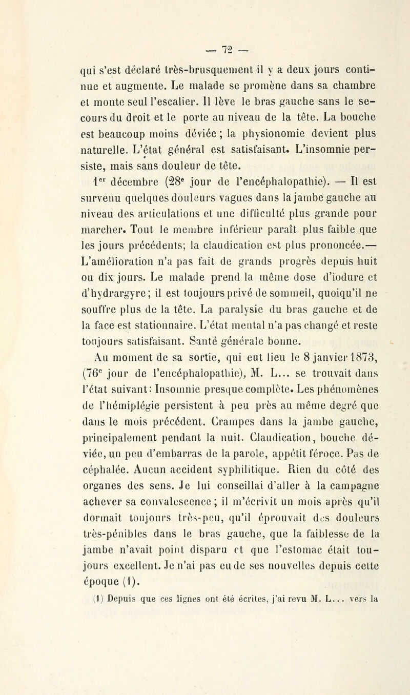 qui s'est déclaré très-brusquement il y a deux jours conti- nue et augmente. Le malade se promène dans sa chambre et monte seul l'escalier. Il lève le bras gauche sans le se- cours du droit et le porte au niveau de la tête. La bouche est beaucoup moins déviée ; la physionomie devient plus naturelle. L'état général est satisfaisant. L'insomnie per- siste, mais sans douleur de tête. 1er décembre (28e jour de l'encéphalopathie). — Il est survenu quelques douleurs vagues dans la jambe gauche au niveau des articulations et une difficulté plus grande pour marcher. Tout le membre inférieur paraît plus faible que les jours précédents; la claudication est plus prononcée.— L'amélioration n'a pas fait de grands progrès depuis huit ou dix jours. Le malade prend la même dose d'iodure et d'hydrargyre; il est toujours privé de sommeil, quoiqu'il ne souffre plus de la tête. La paralysie du bras gauche et de la face est stationnaire. L'état mental n'a pas changé et reste toujours satisfaisant. Santé générale bonne. Au moment de sa sortie, qui eut lieu le 8 janvier 1873, (76e jour de l'encéphalopathie), M. L... se trouvait dans l'état suivant: Insomnie presque complète. Les phénomènes de l'hémiplégie persistent à peu près au même degré que dans le mois précédent. Crampes dans la jambe gauche, principalement pendant la nuit. Claudication, bouche dé- viée, un peu d'embarras de la parole, appétit féroce. Pas de céphalée. Aucun accident syphilitique. Rien du côté des organes des sens. Je lui conseillai d'aller à la campagne achever sa convalescence ; il m'écrivit un mois après qu'il dormait toujours très-peu, qu'il éprouvait des douleurs très-pénibles dans le bras gauche, que la faiblesse de la jambe n'avait point disparu et que l'estomac était tou- jours excellent. Je n'ai pas eu de ses nouvelles depuis celte époque (1). (1) Depuis que ces lignes ont été écrites, j'ai revu M. L... vers la