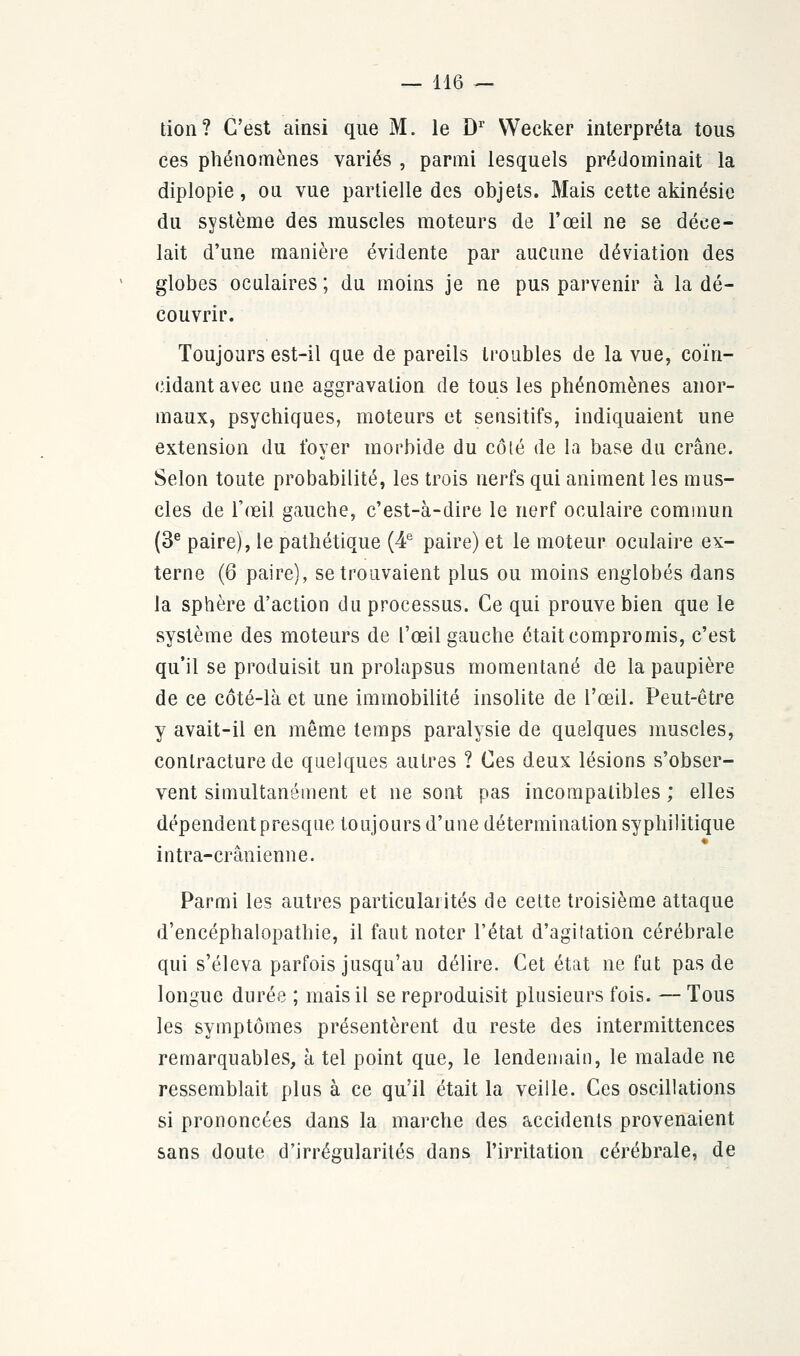 tion? C'est ainsi que M. le Dr VVecker interpréta tous ces phénomènes variés , parmi lesquels prédominait la diplopie, ou vue partielle des objets. Mais cette akinésie du système des muscles moteurs de l'œil ne se déce- lait d'une manière évidente par aucune déviation des globes oculaires ; du moins je ne pus parvenir à la dé- couvrir. Toujours est-il que de pareils troubles de la vue, coïn- cidant avec une aggravation de tous les phénomènes anor- maux, psychiques, moteurs et sensitifs, indiquaient une extension du foyer morbide du côté de la base du crâne. Selon toute probabilité, les trois nerfs qui animent les mus- cles de l'œil gauche, c'est-à-dire le nerf oculaire commun (3e paire), le pathétique (4e paire) et le moteur oculaire ex- terne (6 paire), se trouvaient plus ou moins englobés dans la sphère d'action du processus. Ce qui prouve bien que le système des moteurs de l'œil gauche était compromis, c'est qu'il se produisit un prolapsus momentané de la paupière de ce côté-là et une immobilité insolite de l'œil. Peut-être y avait-il en même temps paralysie de quelques muscles, contracture de quelques autres ? Ces deux lésions s'obser- vent simultanément et ne sont pas incompatibles ; elles dépendent presque toujours d'une détermination syphilitique intra-crânienne. Parmi les autres particularités de cette troisième attaque d'encéphalopathie, il faut noter l'état d'agitation cérébrale qui s'éleva parfois jusqu'au délire. Cet état ne fut pas de longue durée ; mais il se reproduisit plusieurs fois. — Tous les symptômes présentèrent du reste des intermittences remarquables, à tel point que, le lendemain, le malade ne ressemblait plus à ce qu'il était la veille. Ces oscillations si prononcées dans la marche des accidents provenaient sans doute d'irrégularités dans l'irritation cérébrale, de