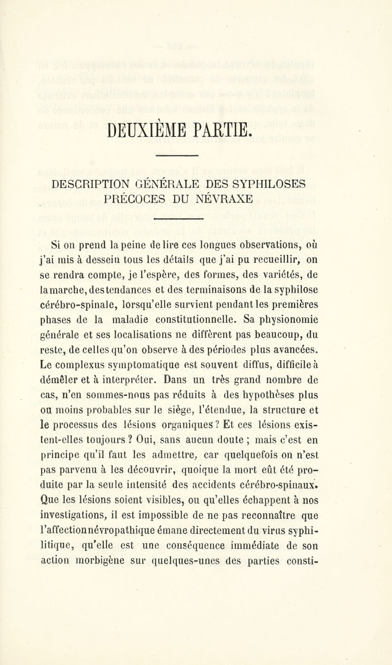 DEUXIEME PARTIE. DESCRIPTION GENERALE DES SYPHILOSES PRÉCOCES DU NÉVRAXE Si on prend la peine délire ces longues observations, où j'ai mis à dessein tous les détails que j'ai pu recueillir, on se rendra compte, je l'espère, des formes, des variétés, de lamarche, des tendances et des terminaisons de la syphilose cérébro-spinale, lorsqu'elle survient pendant les premières phases de la maladie constitutionnelle. Sa physionomie générale et ses localisations ne diffèrent pas beaucoup, du reste, de celles qu'on observe à des périodes plus avancées. Le complexus symptomatique est souvent diffus, difficile à démêler et à interpréter. Dans un très grand nombre de cas, n'en sommes-nous pas réduits à des hypothèses plus ou moins probables sur le siège, l'étendue, la structure et le processus des lésions organiques ? Et ces lésions exis- tent-elles toujours ? Oui, sans aucun doute ; mais c'est en principe qu'il faut les admettre, car quelquefois on n'est pas parvenu à les découvrir, quoique la mort eût été pro- duite par la seule intensité des accidents cérébro-spinaux. Que les lésions soient visibles, ou qu'elles échappent à nos investigations, il est impossible de ne pas reconnaître que l'affectionnévropathique émane directement du virus syphi- litique, qu'elle est une conséquence immédiate de son action morbigène sur quelques-unes des parties consti-