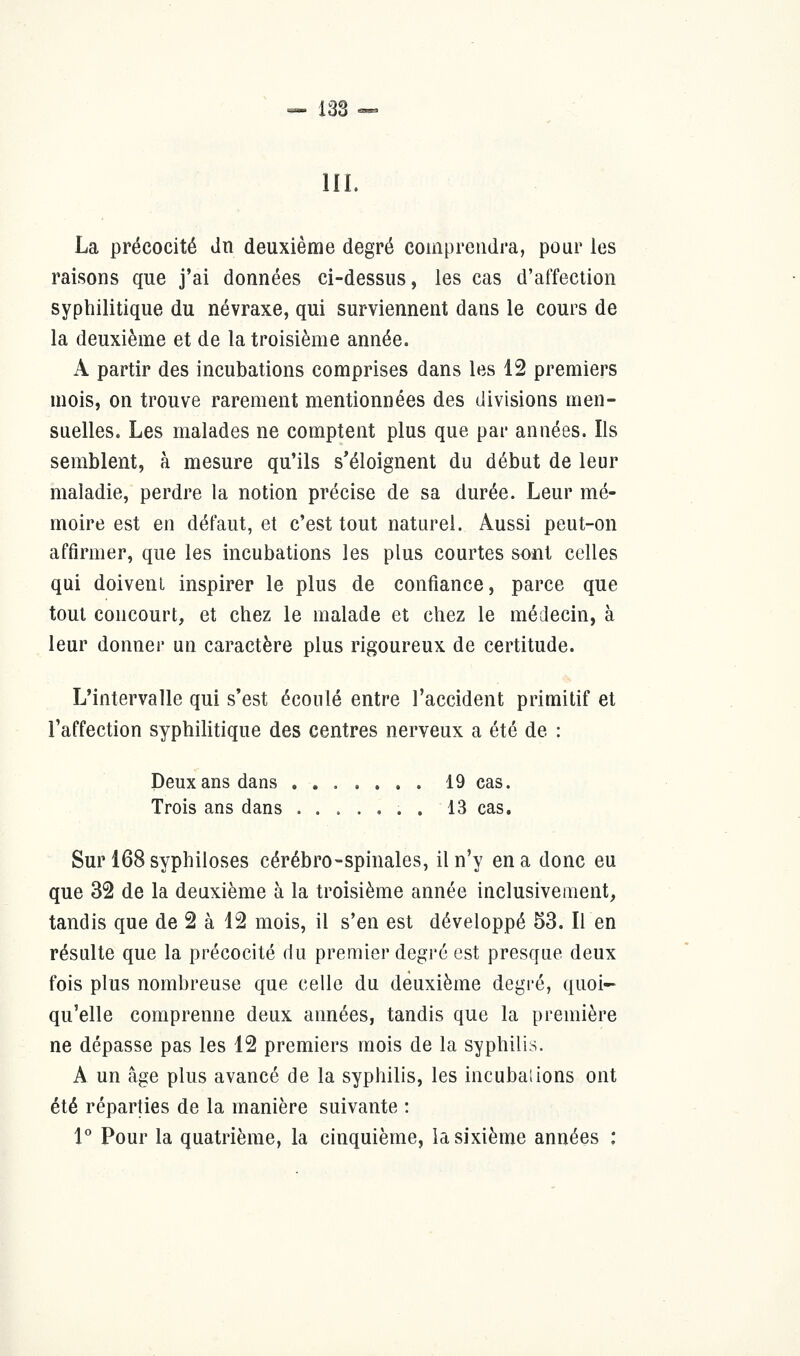 III. La précocité du deuxième degré comprendra, pour les raisons que j'ai données ci-dessus, les cas d'affection syphilitique du névraxe, qui surviennent dans le cours de la deuxième et de la troisième année. À partir des incubations comprises dans les 12 premiers mois, on trouve rarement mentionnées des divisions men- suelles. Les malades ne comptent plus que par années. Ils semblent, à mesure qu'ils s'éloignent du début de leur maladie, perdre la notion précise de sa durée. Leur mé- moire est en défaut, et c'est tout naturel. Aussi peut-on affirmer, que les incubations les plus courtes sont celles qui doivent inspirer le plus de confiance, parce que tout concourt, et chez le malade et chez le médecin, à leur donner un caractère plus rigoureux de certitude. L'intervalle qui s'est écoulé entre l'accident primitif et l'affection syphilitique des centres nerveux a été de : Deux ans dans 19 cas. Trois ans dans . . 13 cas. Sur 168 syphiloses cérébro-spinales, il n'y en a donc eu que 32 de la deuxième à la troisième année inclusivement, tandis que de 2 à 12 mois, il s'en est développé 53. Il en résulte que la précocité du premier degré est presque deux fois plus nombreuse que celle du deuxième degré, quoi- qu'elle comprenne deux années, tandis que la première ne dépasse pas les 12 premiers mois de la syphilis. A un âge plus avancé de la syphilis, les incubai ions ont été réparties de la manière suivante : 1° Pour la quatrième, la cinquième, la sixième années :