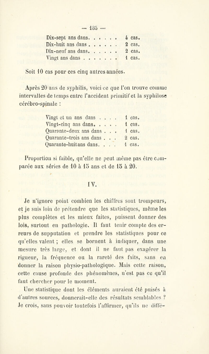 « 185 — Dix-sept ans dans. . . . . . 4 cas. Dix-huit ans dans 2 cas. Dix-neuf ans dans 2 cas. Vingt ans dans 1 cas. Soit 10 cas pour ces cinq autres années. Après 20 ans de syphilis, voici ce que l'on trouve comme intervalles de temps entre l'accident primitif et la syphilose cérébro-spinale : Vingt et un ans dans . . . . 1 cas. Vingt-cinq ans dans. .... 1 cas. Quarante-deux ans dans ... 4 cas. Quarante-trois ans dans ... 2 cas. Quarante-huit ans dans. ... 1 cas. Proportion si faible, qu'elle ne peut même pas être com- parée aux séries de 10 à 15 ans et de 15 à 20. IV. Je n'ignore point combien les chiffres sont trompeurs, et je suis loin de prétendre que les staiistiques, même les plus complètes et les mieux faites, puissent donner des lois, surtout en pathologie. Il faut tenir compte des er- reurs de supputation et prendre les statistiques pour ce qu'elles valent ; elles se bornent à indiquer, dans une mesure très large, et dont il ne faut pas exagérer la rigueur, la fréquence ou la rareté des faits, sans en donner la raison physio-pathologique. Mais cette raison, cette cause profonde des phénomènes, n'est pas ce qu'il faut chercher pour le moment. Une statistique dont les éléments auraient été puisés à d'autres sources, donnerait-elle des résultats semblables ? Je crois, sans pouvoir toutefois l'affirmer, qu'ils ne diffé-