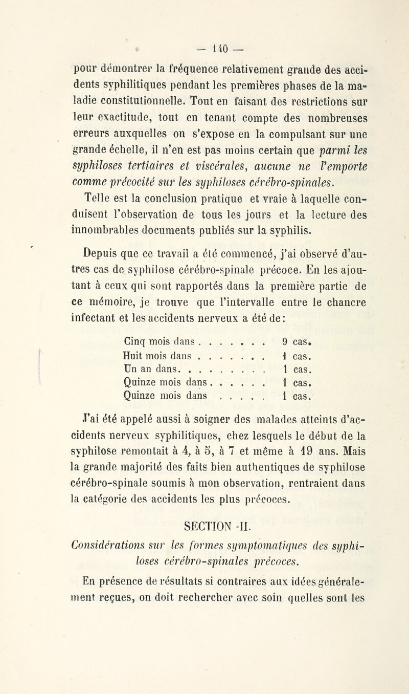 pour démontrer la fréquence relativement grande des acci- dents syphilitiques pendant les premières phases de la ma- ladie constitutionnelle. Tout en faisant des restrictions sur leur exactitude, tout en tenant compte des nombreuses erreurs auxquelles on s'expose en la compulsant sur une grande échelle, il n'en est pas moins certain que parmi les syphiloses tertiaires et viscérales, aucune ne Vemporte comme précocité sur les syphiloses cérébro-spinales. Telle est la conclusion pratique et vraie à laquelle con- duisent l'observation de tous les jours et la lecture des innombrables documents publiés sur la syphilis. Depuis que ce travail a été commencé, j'ai observé d'au- tres cas de syphilose cérébro-spinale précoce. En les ajou- tant à ceux qui sont rapportés dans la première partie de ce mémoire, je trouve que l'intervalle entre le chancre infectant et les accidents nerveux a été de: Cinq mois dans 9 cas. Huit mois dans 1 cas. Un an dans t cas. Quinze mois dans 1 cas. Quinze mois dans ..... 1 cas. J'ai été appelé aussi à soigner des malades atteints d'ac- cidents nerveux syphilitiques, chez lesquels le début de la syphilose remontait à 4, à 5, à 7 et même à 19 ans. Mais la grande majorité des faits bien authentiques de syphilose cérébro-spinale soumis à mon observation, rentraient dans la catégorie des accidents les plus précoces. SECTION II. Considérations sur les formes symptomatiqaes des syphi- loses cérébro-spinales précoces. En présence de résultats si contraires aux idées générale- ment reçues, on doit rechercher avec soin quelles sont les