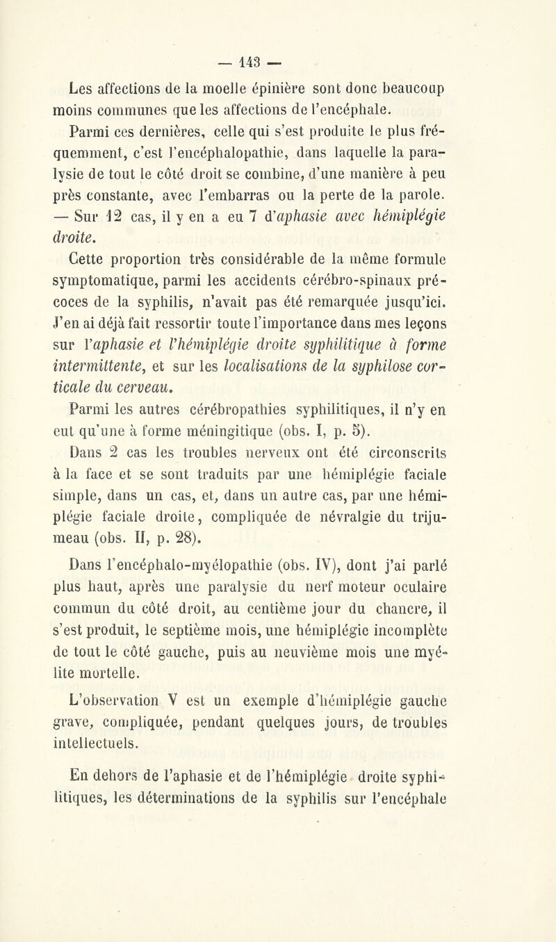 Les affections de la moelle épinière sont donc beaucoup moins communes que les affections de l'encéphale. Parmi ces dernières, celle qui s'est produite le plus fré- quemment, c'est l'encéphalopathie, dans laquelle la para- lysie de tout le côté droit se combine, d'une manière à peu près constante, avec l'embarras ou la perte de la parole. — Sur 12 cas, il y en a eu 7 d'aphasie avec hémiplégie droite. Cette proportion très considérable de la même formule symptomatique, parmi les accidents cérébro-spinaux pré- coces de la syphilis, n'avait pas été remarquée jusqu'ici. J'en ai déjà fait ressortir toute l'importance dans mes leçons sur Y aphasie et l'hémiplégie droite syphilitique à forme intermittente, et sur les localisations de la syphilose cor- ticale du cerveau. Parmi les autres cérébropathies syphilitiques, il n'y en eut qu'une à forme méningitique (obs. I, p. 5). Dans 2 cas les troubles nerveux ont été circonscrits à la face et se sont traduits par une hémiplégie faciale simple, dans un cas, et, dans un autre cas, par une hémi- plégie faciale droite, compliquée de névralgie du triju- meau (obs. II, p. 28). Dans l'encéphalo-myélopathie (obs. IV), dont j'ai parlé plus haut, après une paralysie du nerf moteur oculaire commun du côté droit, au centième jour du chancre, il s'est produit, le septième mois, une hémiplégie incomplète de tout le côté gauche, puis au neuvième mois une myé- lite mortelle. L'observation V est un exemple d'hémiplégie gauche grave, compliquée, pendant quelques jours, de troubles intellectuels. En dehors de l'aphasie et de l'hémiplégie droite syphi-* litiques, les déterminations de la syphilis sur l'encéphale