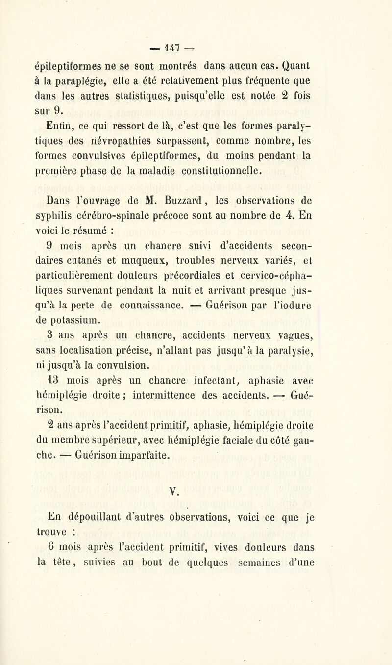 épileptiformes ne se sont montrés dans aucun cas. Quant à la paraplégie, elle a été relativement plus fréquente que dans les autres statistiques, puisqu'elle est notée 2 fois sur 9. Enfin, ce qui ressort de là, c'est que les formes paraly- tiques des névropathies surpassent, comme nombre, les formes convulsives épileptiformes, du moins pendant la première phase de la maladie constitutionnelle. Dans l'ouvrage de M. Buzzard, les observations de syphilis cérébro-spinale précoce sont au nombre de 4. En voici le résumé : 9 mois après un chancre suivi d'accidents secon- daires cutanés et muqueux, troubles nerveux variés, et particulièrement douleurs précordiales et cervico-cépha- liques survenant pendant la nuit et arrivant presque jus- qu'à la perte de connaissance. — Guérison par l'iodure de potassium. 3 ans après un chancre, accidents nerveux vagues, sans localisation précise, n'allant pas jusqu' à la paralysie, ni jusqu'à la convulsion. 13 mois après un chancre infectant, aphasie avec hémiplégie droite ; intermittence des accidents. — Gué- rison. 2 ans après l'accident primitif, aphasie, hémiplégie droite du membre supérieur, avec hémiplégie faciale du côté gau- che. — Guérison imparfaite. V. En dépouillant d'autres observations, voici ce que je trouve : 6 mois après l'accident primitif, vives douleurs dans la tête, suivies au bout de quelques semaines d'une