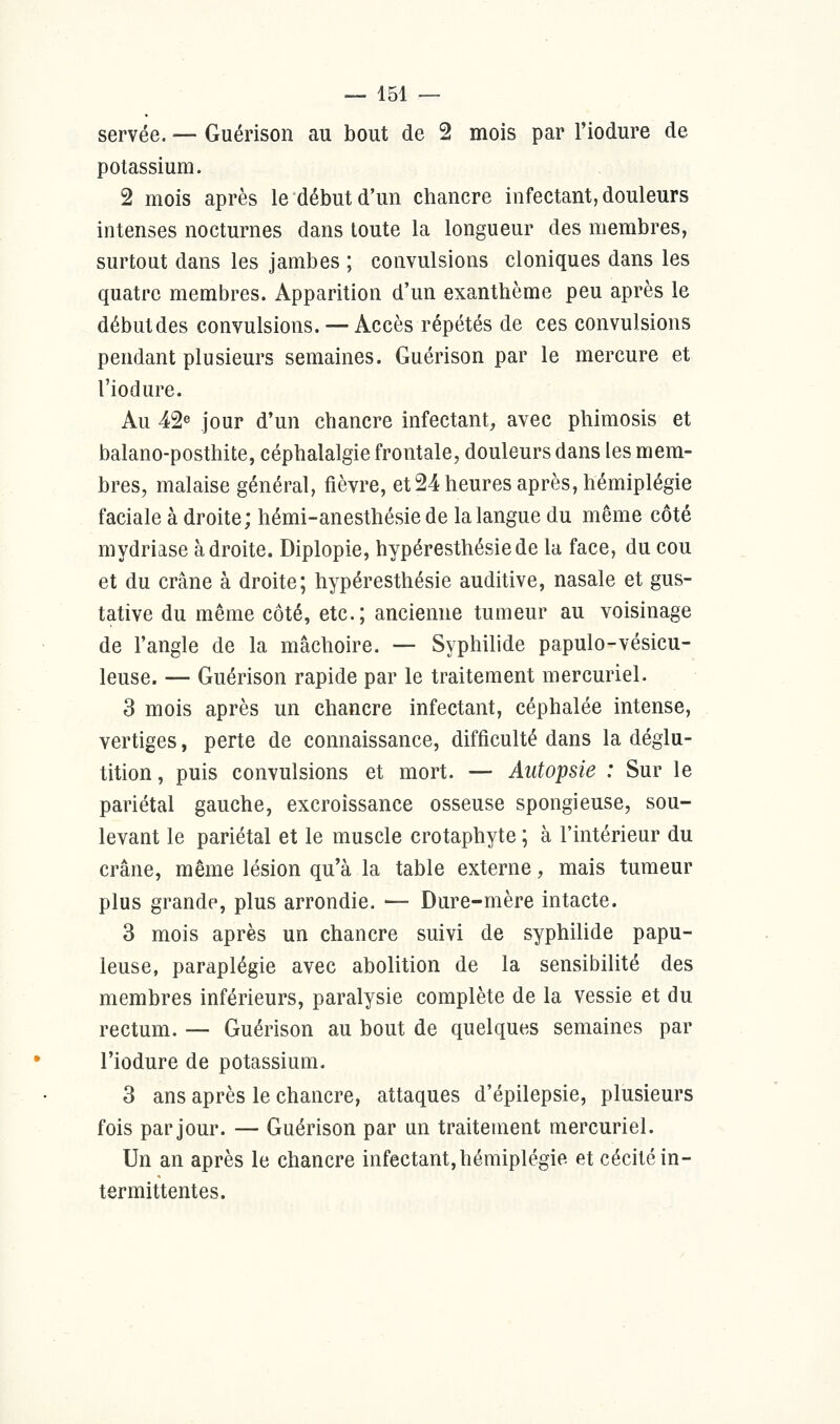 servée. — Guérison au bout de 2 mois par l'iodure de potassium. 2 mois après le début d'un chancre infectant, douleurs intenses nocturnes dans toute la longueur des membres, surtout dans les jambes ; convulsions cloniques dans les quatre membres. Apparition d'un exanthème peu après le débutdes convulsions. — Accès répétés de ces convulsions pendant plusieurs semaines. Guérison par le mercure et l'iodure. Au 42e jour d'un chancre infectant, avec phimosis et balano-posthite, céphalalgie frontale, douleurs dans les mem- bres, malaise général, fièvre, et 24 heures après, hémiplégie faciale à droite; hémi-anesthésie de la langue du même côté mydriase adroite. Diplopie, hypéresthésiede la face, du cou et du crâne à droite; hypéresthésie auditive, nasale et gus- tative du même côté, etc.; ancienne tumeur au voisinage de l'angle de la mâchoire. — Syphilide papulo-vésicu- leuse. — Guérison rapide par le traitement mercuriel. 3 mois après un chancre infectant, céphalée intense, vertiges, perte de connaissance, difficulté dans la déglu- tition, puis convulsions et mort. — Autopsie : Sur le pariétal gauche, excroissance osseuse spongieuse, sou- levant le pariétal et le muscle crotaphyte ; à l'intérieur du crâne, même lésion qu'à la table externe, mais tumeur plus grande, plus arrondie. — Dure-mère intacte. 3 mois après un chancre suivi de syphilide papu- leuse, paraplégie avec abolition de la sensibilité des membres inférieurs, paralysie complète de la vessie et du rectum. — Guérison au bout de quelques semaines par l'iodure de potassium. 3 ans après le chancre, attaques d'épilepsie, plusieurs fois par jour. — Guérison par un traitement mercuriel. Un an après le chancre infectant,hémiplégie et cécité in- termittentes.