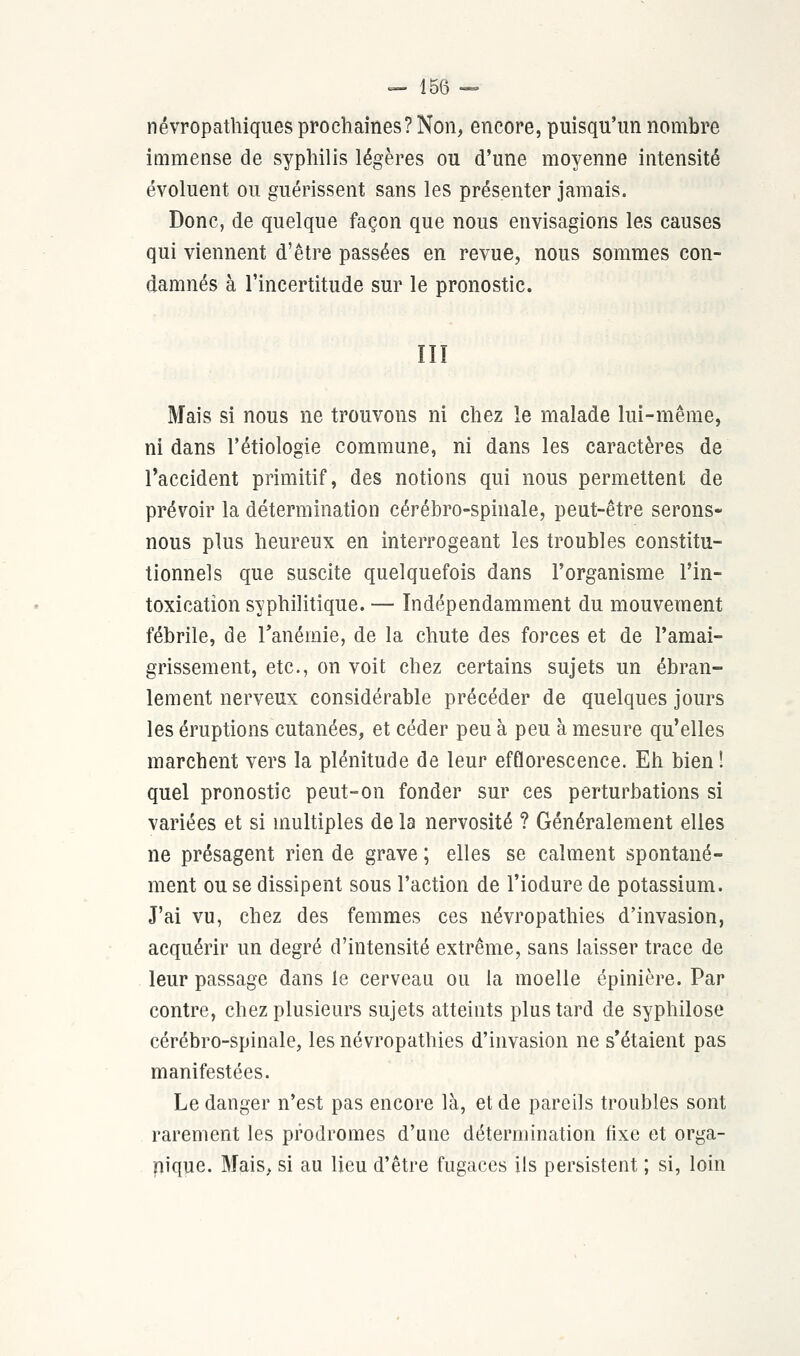 névropathiques prochaines? Non, encore, puisqu'un nombre immense de syphilis légères ou d'une moyenne intensité évoluent ou guérissent sans les présenter jamais. Donc, de quelque façon que nous envisagions les causes qui viennent d'être passées en revue, nous sommes con- damnés à l'incertitude sur le pronostic. Mais si nous ne trouvons ni chez le malade lui-même, ni dans l'étiologie commune, ni dans les caractères de l'accident primitif, des notions qui nous permettent de prévoir la détermination cérébro-spinale, peut-être serons- nous plus heureux en interrogeant les troubles constitu- tionnels que suscite quelquefois dans l'organisme l'in- toxication syphilitique. — Indépendamment du mouvement fébrile, de l'anémie, de la chute des forces et de l'amai- grissement, etc., on voit chez certains sujets un ébran- lement nerveux considérable précéder de quelques jours les éruptions cutanées, et céder peu à peu à mesure qu'elles marchent vers la plénitude de leur efflorescence. Eh bien ! quel pronostic peut-on fonder sur ces perturbations si variées et si multiples de la nervosité ? Généralement elles ne présagent rien de grave ; elles se calment spontané- ment ou se dissipent sous l'action de l'iodure de potassium. J'ai vu, chez des femmes ces névropathies d'invasion, acquérir un degré d'intensité extrême, sans laisser trace de leur passage dans le cerveau ou la moelle épinière. Par contre, chez plusieurs sujets atteints plus tard de syphilose cérébro-spinale, les névropathies d'invasion ne s'étaient pas manifestées. Le danger n'est pas encore là, et de pareils troubles sont rarement les prodromes d'une détermination fixe et orga- nique. Mais, si au lieu d'être fugaces ils persistent ; si, loin