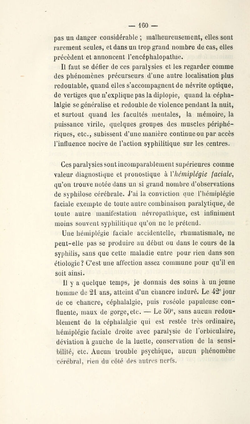 pas un danger considérable ; malheureusement, elles sont rarement seules, et dans un trop grand nombre de cas, elles précèdent et annoncent l'encéphalopathie. Il faut se défier de ces paralysies et les regarder comme des phénomènes précurseurs d'une autre localisation plus redoutable, quand elles s'accompagnent de névrite optique, de vertiges que n'explique pas la diplopie, quand la cépha- lalgie se généralise et redouble de violence pendant la nuit, et surtout quand les facultés mentales, la mémoire, la puissance virile, quelques groupes des muscles périphé- riques, etc., subissent d'une manière continue ou par accès l'influence nocive de l'action syphilitique sur les centres. Ces paralysies sont incomparablement supérieures comme valeur diagnostique et pronostique à Yhémiplégie faciale, qu'on trouve notée dans un si grand nombre d'observations de syphilose cérébrale. J'ai la conviction que l'hémiplégie faciale exempte de toute autre combinaison paralytique, de toute autre manifestation névropathique, est infiniment moins souvent syphilitique qu'on ne le prétend. Une hémiplégie faciale accidentelle, rhumatismale, ne peut-elle pas se produire au début ou dans le cours de la syphilis, sans que cette maladie entre pour rien dans son étiologie? C'est une affection assez commune pour qu'il en soit ainsi. Il y a quelque temps, je donnais des soins à un jeune homme de 21 ans, atteint d'un chancre induré. Le 42e jour de ce chancre, céphalalgie, puis roséole papuleuse con- fluente, maux de gorge, etc. — Le 50e, sans aucun redou- blement de la céphalalgie qui est restée très ordinaire, hémiplégie faciale droite avec paralysie de l'orbiculaire, déviation à gauche de la luette, conservation de la sensi- bilité, etc. Aucun trouble psychique, aucun phénomène cérébral, rien du côté des autres nerfs.