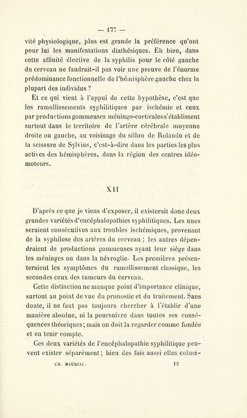 vite physiologique, plus est grande la préférence qu'ont pour lui les manifestations diathésiques. Eh bien, dans cette affinité élective de la syphilis pour le côté gauche du cerveau ne faudrait-il pas voir une preuve de l'énorme prédominance fonctionnelle de l'hémisphère gauche chez la plupart des individus ? Et ce qui vient à l'appui de cette hypothèse, c'est que les ramollissements syphilitiques par ischémie et ceux par productions gommeuses méningo-corticaless'établissent surtout dans le territoire de l'artère cérébrale moyenne droite ou gauche, au voisinage du sillon de Rolando et de la scissure de Sylvius, c'est-à-dire dans les parties les plus actives des hémisphères, dans la région des centres idéo- moteurs. XII D'après ce que je viens d'exposer, il existerait donc deux grandes variétés d'encéphalopathies syphilitiques. Les unes seraient consécutives aux troubles ischémiques, provenant de la syphilose des artères du cerveau ; les autres dépen- draient de productions gommeuses ayant leur siège dans les méninges ou dans la névroglie- Les premières présen- teraient les symptômes du ramollissement classique, les secondes ceux des tumeurs du cerveau. Cette distinction ne manque point d'importance clinique, surtout au point de vue du pronostic et du traitement. Sans doute, il ne faut pas toujours chercher à l'établir d'une manière absolue, ni la poursuivre dans toutes ses consé- quences théoriques; mais on doit la regarder comme fondée et en tenir compte. Ces deux variétés de l'encéphalopathie syphilitique peu- vent exister séparément; bien des fois aussi elles coïnci- CH. MAURIAC. 12