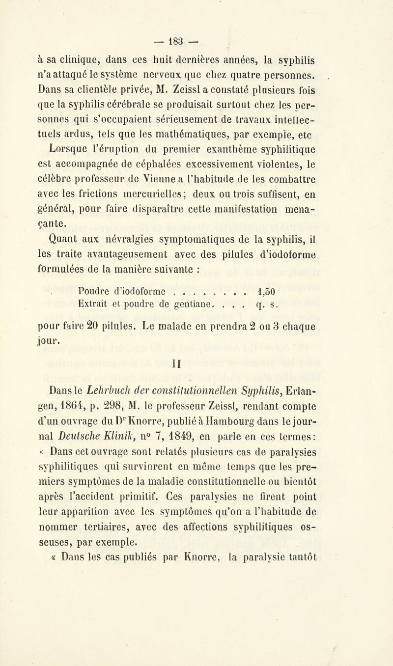 à sa clinique, dans ces huit dernières années, la syphilis n'a attaqué le système nerveux que chez quatre personnes. Dans sa clientèle privée, M. Zeissl a constaté plusieurs fois que la syphilis cérébrale se produisait surtout chez les per- sonnes qui s'occupaient sérieusement de travaux intellec- tuels ardus, tels que les mathématiques, par exemple, etc Lorsque l'éruption du premier exanthème syphilitique est accompagnée de céphalées excessivement violentes, le célèbre professeur de Vienne a l'habitude de les combattre avec les frictions mercuriellcs; deux ou trois suffisent, en général, pour faire disparaître cette manifestation mena- çante. Quant aux névralgies symptomatiques de la syphilis, il les traite avantageusement avec des pilules d'iodoforme formulées de la manière suivante : Poudre d'iodoforme 1,50 Extrait et poudre de gentiane, ... q. s. pour faire 20 pilules. Le malade en prendrai ou3 chaque jour. II Dans le Lehrbuch der constitutioiinellen Syphilis, Erlan- gen, 1864, p. 298, M. le professeur Zeissl, rendant compte d'un ouvrage du Dr Knorre, publié à Hambourg dans le jour- nal Deutsche KUnik, n° 7, 1849, en parle en ces termes: « Dans cet ouvrage sont relatés plusieurs cas de paralysies syphilitiques qui survinrent en même temps que les pre- miers symptômes de la maladie constitutionnelle ou bientôt après l'accident primitif. Ces paralysies ne firent point leur apparition avec les symptômes qu'on a l'habitude de nommer tertiaires, avec des affections syphilitiques os- seuses, par exemple. « Dans les cas publiés par Knorre, la paralysie tantôt