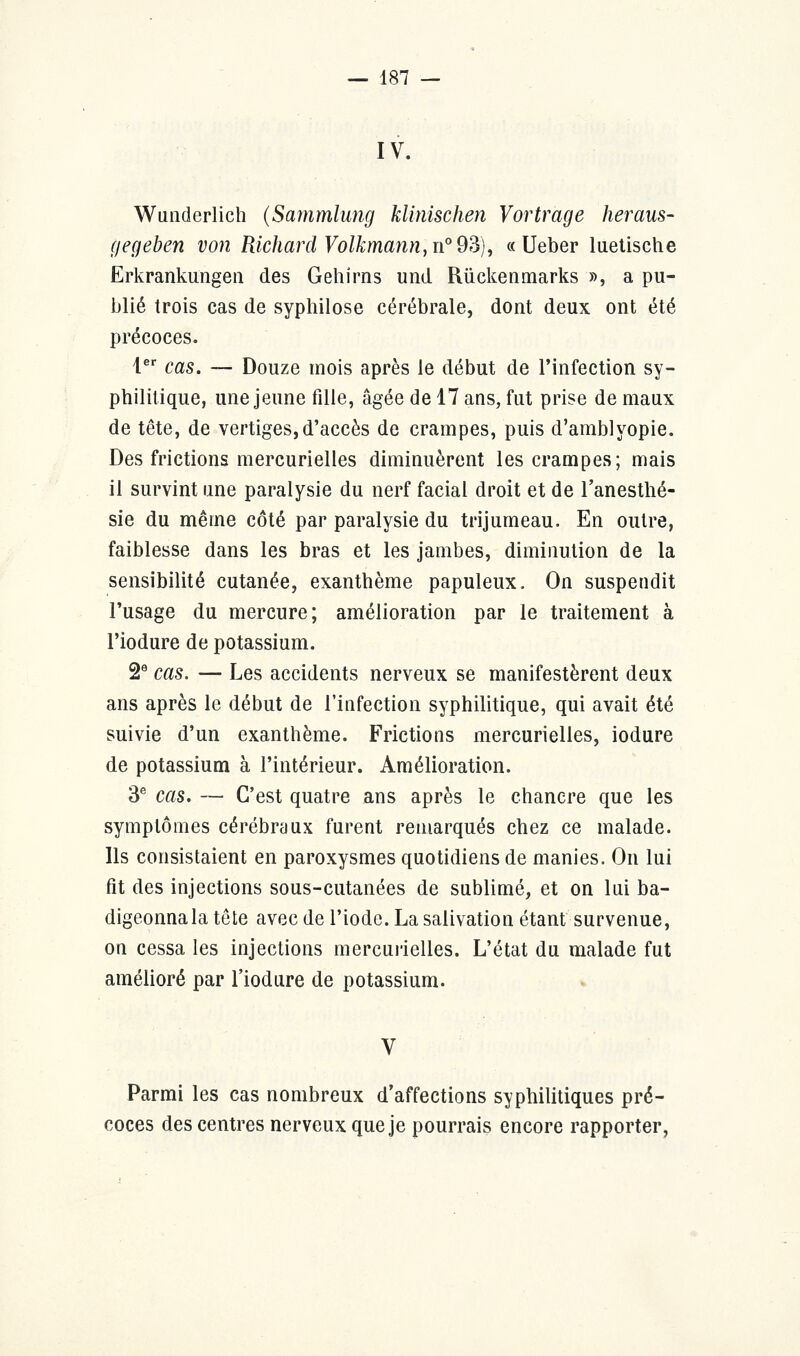 IV. Wunderlich (Sammlung klinischen Vortràge heraus- gegeben von Richard Volkmann, n° 93), « Ueber luetische Erkrankungen des Gehirns und Rûckenmarks », a pu- blié trois cas de syphilose cérébrale, dont deux ont été précoces. 1er cas. — Douze mois après le début de l'infection sy- philitique, une jeune fille, âgée de 17 ans, fut prise de maux de tête, de vertiges,d'accès de crampes, puis d'amblyopie. Des frictions mercurielles diminuèrent les crampes; mais il survint une paralysie du nerf facial droit et de l'anesthé- sie du même côté par paralysie du trijumeau. En outre, faiblesse dans les bras et les jambes, diminution de la sensibilité cutanée, exanthème papuleux. On suspendit l'usage du mercure; amélioration par le traitement à l'iodure de potassium. 2e cas. — Les accidents nerveux se manifestèrent deux ans après le début de l'infection syphilitique, qui avait été suivie d'un exanthème. Frictions mercurielles, iodure de potassium à l'intérieur. Amélioration. 3e cas. — C'est quatre ans après le chancre que les symptômes cérébraux furent remarqués chez ce malade. Ils consistaient en paroxysmes quotidiens de manies. On lui fit des injections sous-cutanées de sublimé, et on lui ba- digeonnala tête avec de l'iode. La salivation étant survenue, on cessa les injections mercurielles. L'état du malade fut amélioré par l'iodure de potassium. Parmi les cas nombreux d'affections syphilitiques pré- coces des centres nerveux que je pourrais encore rapporter,