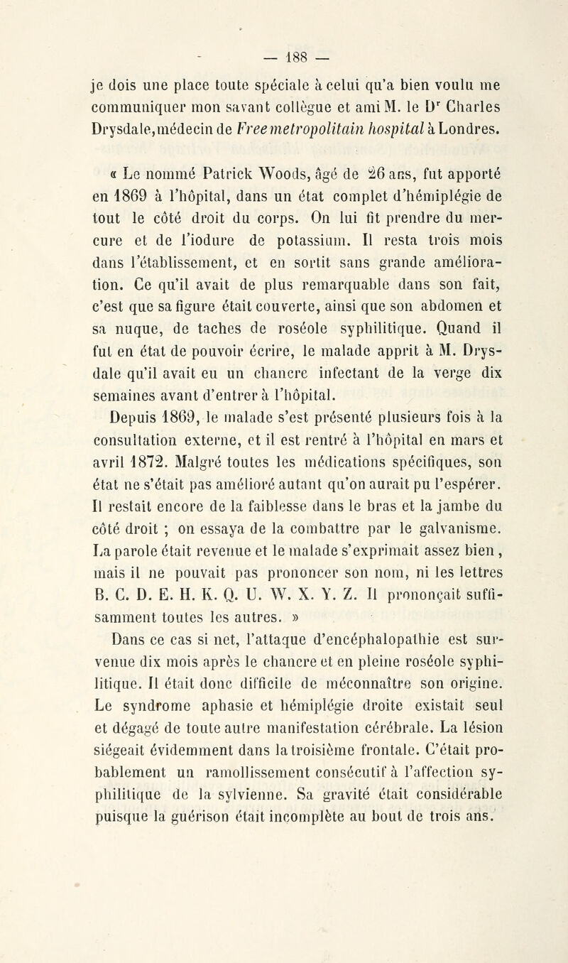 je dois une place toute spéciale à celui qu'a bien voulu me communiquer mon savant collègue et ami M. le Dr Charles Drysdale,médecin de Free métropolitain hospital à Londres. « Le nommé Patrick Woods, âgé de 26 ans, fut apporté en 1869 à l'hôpital, dans un état complet d'hémiplégie de tout le côté droit du corps. On lui fit prendre du mer- cure et de l'iodure de potassium. Il resta trois mois dans l'établissement, et en sortit sans grande améliora- tion. Ce qu'il avait de plus remarquable dans son fait, c'est que sa figure était couverte, ainsi que son abdomen et sa nuque, de taches de roséole syphilitique. Quand il fut en état de pouvoir écrire, le malade apprit à M. Drys- dale qu'il avait eu un chancre infectant de la Yevge dix semaines avant d'entrer à l'hôpital. Depuis 1869, le malade s'est présenté plusieurs fois à la consultation externe, et il est rentré à l'hôpital en mars et avril 1872. Malgré toutes les médications spécifiques, son état ne s'était pas amélioré autant qu'on aurait pu l'espérer. Il restait encore de la faiblesse dans le bras et la jambe du côté droit ; on essaya de la combattre par le galvanisme. La parole était revenue et le malade s'exprimait assez bien, mais il ne pouvait pas prononcer son nom, ni les lettres B. C. D. E. H. K. Q. U. W. X. Y. Z. Il prononçait suffi- samment toutes les autres. » Dans ce cas si net, l'attaque d'encéphalopathie est sur- venue dix mois après le chancre et en pleine roséole syphi- litique. Il était donc difficile de méconnaître son origine. Le syndrome aphasie et hémiplégie droite existait seul et dégagé de toute autre manifestation cérébrale. La lésion siégeait évidemment dans la troisième frontale. C'était pro- bablement un ramollissement consécutif à l'affection sy- philitique de la sylvienne. Sa gravité était considérable puisque la guérison était incomplète au bout de trois ans.