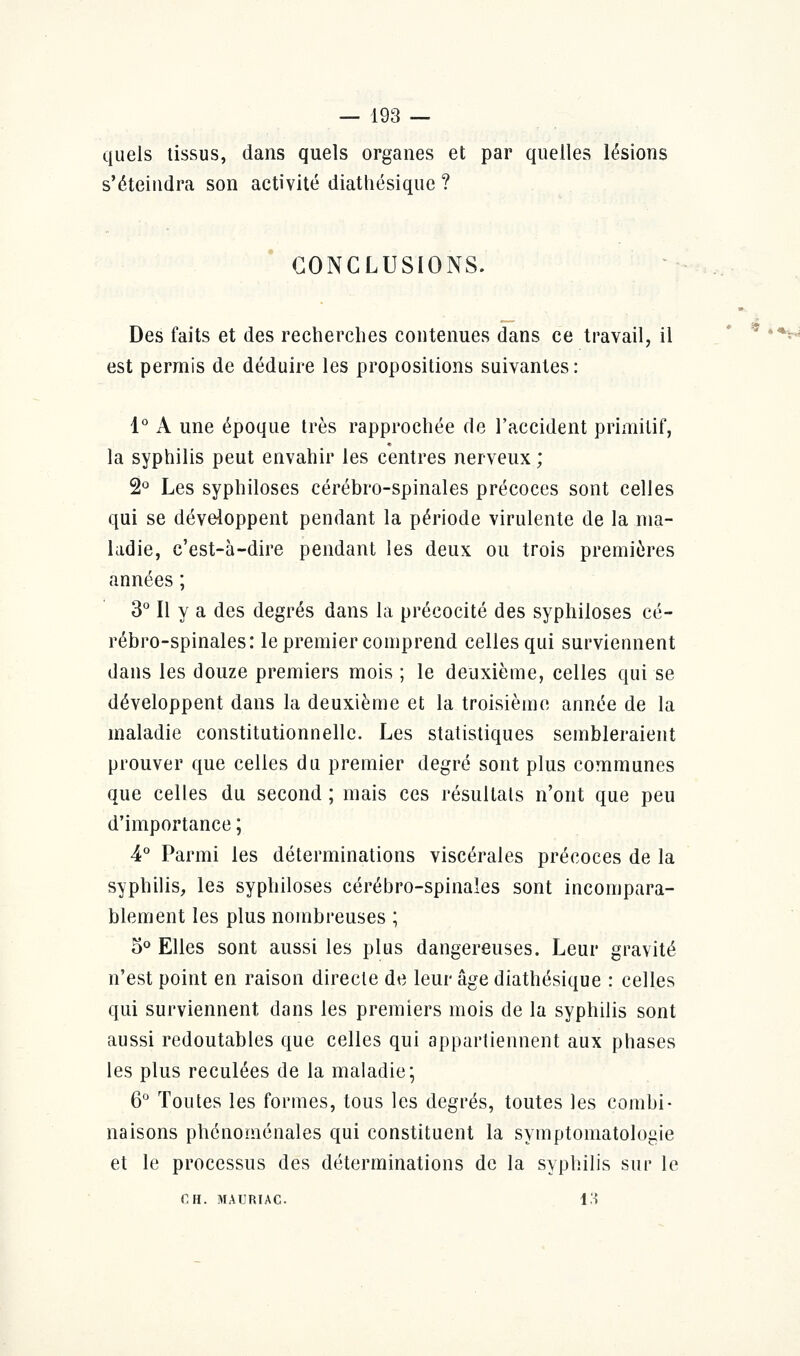 quels tissus, dans quels organes et par quelles lésions s'éteindra son activité diathésique ? CONCLUSIONS. Des faits et des recherches contenues dans ce travail, il est permis de déduire les propositions suivantes: 1° A une époque très rapprochée de l'accident primitif, la syphilis peut envahir les centres nerveux ; 2° Les syphiloses cérébro-spinales précoces sont celles qui se développent pendant la période virulente de la ma- ladie, c'est-à-dire pendant les deux ou trois premières années ; 3° Il y a des degrés dans la précocité des syphiloses cé- rébro-spinales: le premier comprend celles qui surviennent dans les douze premiers mois ; le deuxième, celles qui se développent dans la deuxième et la troisième année de la maladie constitutionnelle. Les statistiques sembleraient prouver que celles du premier degré sont plus communes que celles du second ; mais ces résultats n'ont que peu d'importance ; 4° Parmi les déterminations viscérales précoces de la syphilis, les syphiloses cérébro-spinales sont incompara- blement les plus nombreuses ; 5° Elles sont aussi les plus dangereuses. Leur gravité n'est point en raison directe de leur âge diathésique : celles qui surviennent dans les premiers mois de la syphilis sont aussi redoutables que celles qui appartiennent aux phases les plus reculées de la maladie; 6° Toutes les formes, tous les degrés, toutes les combi- naisons phénoménales qui constituent la symptomatologie et le processus des déterminations de la syphilis sur le fi H. MAURIAC 13