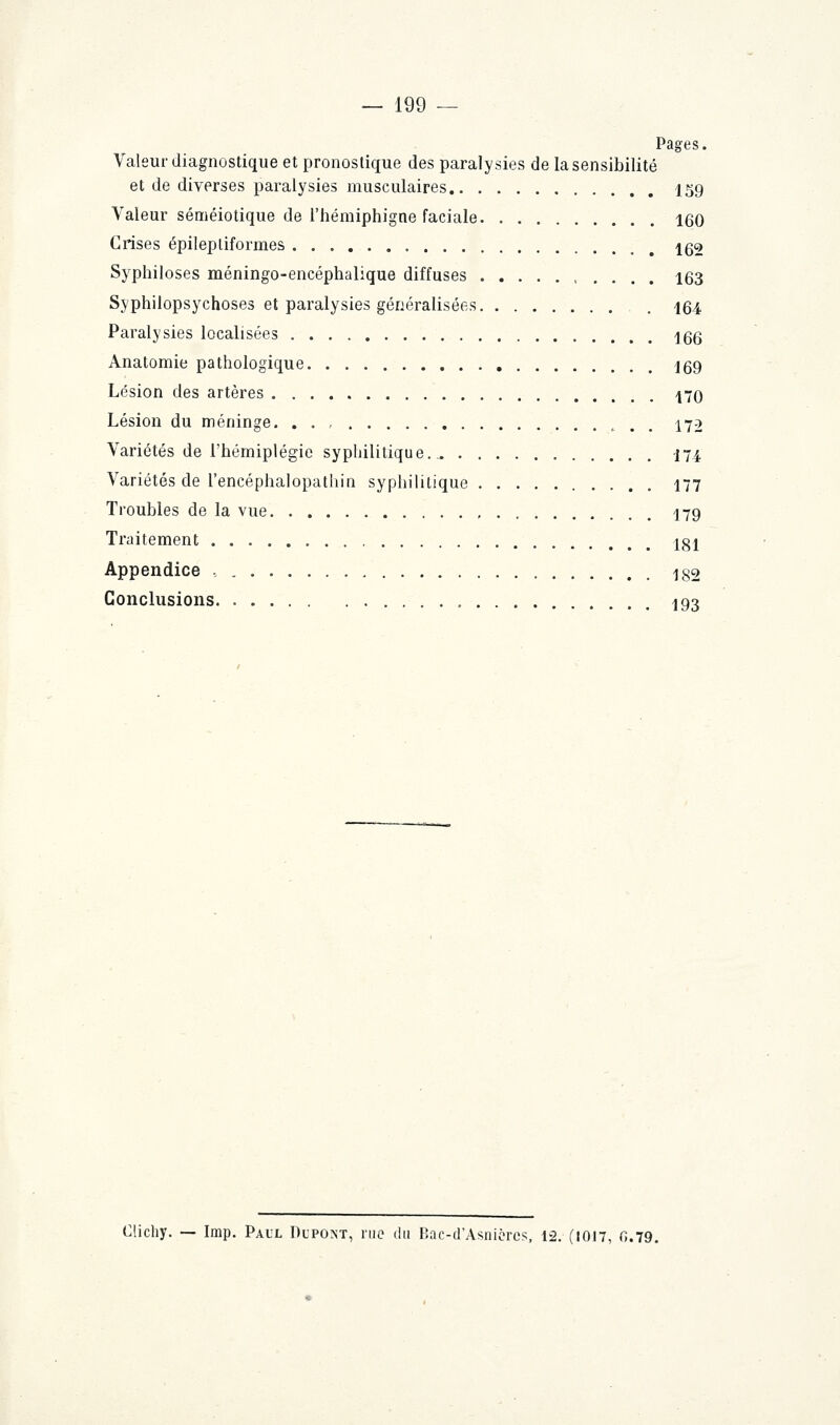 Pages. Valeur diagnostique et pronostique des paralysies de la sensibilité et de diverses paralysies musculaires 159 Valeur séméiotique de l'hémiphigne faciale 160 Crises épilepliformes 162 Syphiloses méningo-encéphalique diffuses 163 Syphilopsychoses et paralysies généralisées 164 Paralysies localisées 166 Anatomie pathologique j69 Lésion des artères 470 Lésion du méninge. . . , 172 Variétés de l'hémiplégie syphilitique.. 174 Variétés de l'encéphalopathin syphilitique 177 Troubles de la vue 179 Traitement 181 Appendice , 182 Conclusions 193 Clichy. — Imp. Paul Dupost, nie du Bac-d'Asnièrcs, 12. (1017, G.79.