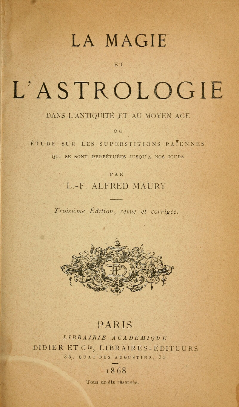 ET L'ASTROLOGIE DAxNS L'ANTIQUITÉ ET AU MOYEN AGE ou ÉTUDE SUR LES SUPERSTITIONS PAÏENNES QUI SE SONT PERPÉTUÉES JUSQU'a NOS JOURi PAR L.-F. ALFRED MAURY Troisième Editioii, î-erue et corrigée. PARIS LIBRAIRIE ACADÉMIQUE DIDIER ETGie, LIER AIR E S - ÉDIT E U RS 3o, ODAI DES AU6USTINS, 35 1868 Tous droits réservés.