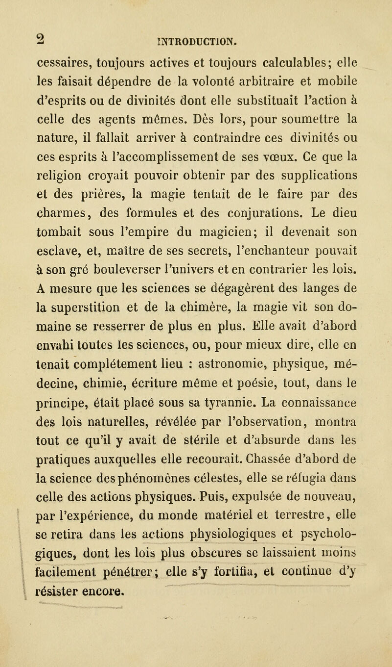 cessaires, toujours actives et toujours calculables; elle les faisait dépendre de la -volonté arbitraire et mobile d'esprits ou de divinités dont elle substituait l'action à celle des agents mêmes. Dès lors, pour soumettre la nature, il fallait arriver à contraindre ces divinités ou ces esprits à l'accomplissement de ses vœux. Ce que la religion croyait pouvoir obtenir par des supplications et des prières, la magie tentait de le faire par des charmes, des formules et des conjurations. Le dieu tombait sous l'empire du magicien; il devenait son esclave, et, maître de ses secrets, l'enchanteur pouvait à son gré bouleverser l'univers et en contrarier les lois. A mesure que les sciences se dégagèrent des langes de la superstition et de la chimère, la magie vit son do- maine se resserrer de plus en plus. Elle avait d'abord envahi toutes les sciences, ou, pour mieux dire, elle en tenait complètement lieu : astronomie, physique, mé- decine, chimie, écriture même et poésie, tout, dans le principe, était placé sous sa tyrannie. La connaissance des lois naturelles, révélée par l'observation, montra tout ce qu'il y avait de stérile et d'absurde dans les pratiques auxquelles elle recourait. Chassée d'abord de la science des phénomènes célestes, elle se réfugia dans celle des actions physiques. Puis, expulsée de nouveau, par l'expérience, du monde matériel et terrestre, elle se retira dans les actions physiologiques et psycholo- giques, dont les lois plus obscures se laissaient moins facilement pénétrer; elle s'y fortifia, et continue d'y résister encore.