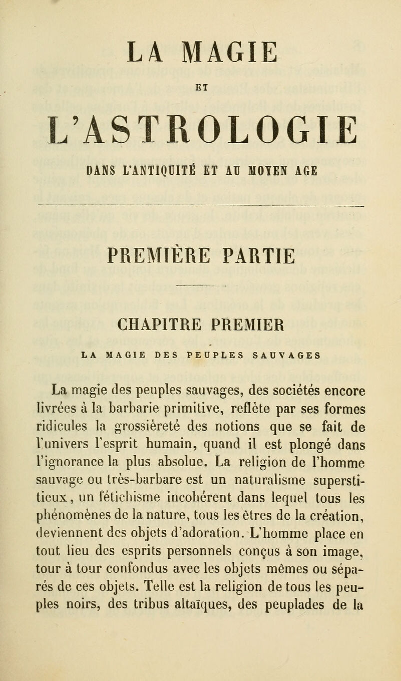 L4 MAGIE ET L'ASTROLOGIE DANS L'ANTIQUITÉ ET AU MOYEN AGE PREMIÈRE PARTIE CHAPITRE PREMIER LA MAGIE DES PEUPLES SAUVAGES La magie des peuples sauvages, des sociétés encore livrées à la barbarie primitive, reflète par ses formes ridicules la grossièreté des notions que se fait de Vunivers l'esprit humain, quand il est plongé dans l'ignorance la plus absolue. La religion de l'homme sauvage ou très-barbare est un naturalisme supersti- tieux , un fétichisme incohérent dans lequel tous les phénomènes de la nature, tous les êtres de la création, deviennent des objets d'adoration. L'homme place en tout lieu des esprits personnels conçus à son image, tour à tour confondus avec les objets mêmes ou sépa- rés de ces objets. Telle est la religion de tous les peu- ples noirs, des tribus altaïques, des peuplades de la