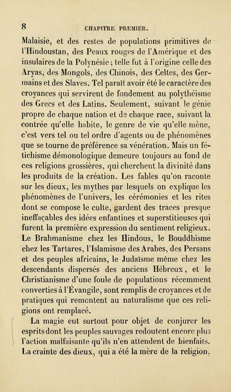 Malaisie, et des restes de populations primitives de l'Hindoustan, des Peaux rouges de l'Amérique et des insulaires de la Polynésie 5 telle fut à Forigine celle des Aryas, des Mongols, des Chinois, des Celtes, des Ger- mains et des Slaves. Tel paraît avoir été le caractère des croyances qui servirent de fondement au polythéisme des Grecs et des Latins. Seulement, suivant le génie propre de chaque nation et de chaque race, suivant la contrée qu'elle habite, le genre de vie qu'elle mène, c'est vers tel ou tel ordre d'agents ou de phénomènes que se tourne de préférence sa vénération. Mais un fé- tichisme démonologique demeure toujours au fond de ces rehgions grossières, qui cherchent la divinité dans les produits de la création. Les fables qu'on raconte sur les dieux, les mythes par lesquels on explique les phénomènes de l'univers, les cérémonies et les rites dont se compose le culte, gardent des traces presque ineffaçables des idées enfantines et superstitieuses qui furent la première expression du sentiment religieux. Le Brahmanisme chez les Hindous, le Bouddhisme chez les Tartares, l'Islamisme des Arabes, des Persans et des peuples africains, le Judaïsme même chez les descendants dispersés des anciens Hébreux, et le Christianisme d'une foule de populations récemment converties à l'Évangile, sont remphs de croyances et de pratiques qui remontent au naturalisme que ces reli- gions ont remplacé. La magie eut surtout pour objet de conjurer les esprits dont les peuples sauvages redoutent encore plus l'action malfaisante qu'ils n'en attendent de bienfaits. La crainte des dieux, qui a été la mère de la rehgion.