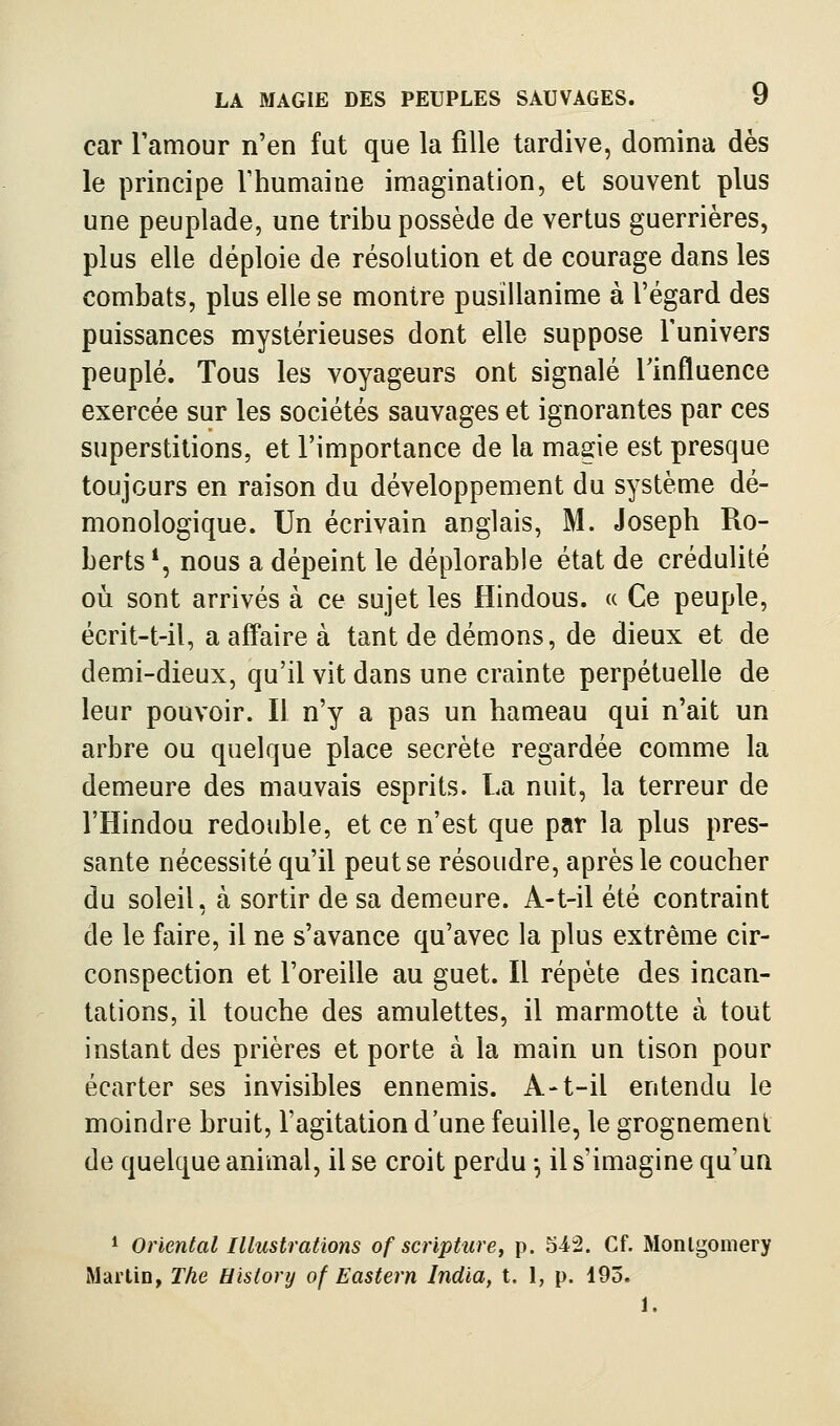 car Tamour n'en fat que la fille tardive, domina dès le principe l'humaine imagination, et souvent plus une peuplade, une tribu possède de vertus guerrières, plus elle déploie de résolution et de courage dans les combats, plus elle se montre pusillanime à l'égard des puissances mystérieuses dont elle suppose l'univers peuplé. Tous les voyageurs ont signalé l'influence exercée sur les sociétés sauvages et ignorantes par ces superstitions, et l'importance de la magie est presque toujours en raison du développement du système dé- monologique. Un écrivain anglais, M. Joseph Ro- berts *, nous a dépeint le déplorable état de crédulité où sont arrivés à ce sujet les Hindous. « Ce peuple, écrit-t-il, a aff^aire à tant de démons, de dieux et de demi-dieux, qu'il vit dans une crainte perpétuelle de leur pouvoir. Il n'y a pas un hameau qui n'ait un arbre ou quelque place secrète regardée comme la demeure des mauvais esprits. La nuit, la terreur de l'Hindou redouble, et ce n'est que par la plus pres- sante nécessité qu'il peut se résoudre, après le coucher du soleil, à sortir de sa demeure. A-t-il été contraint de le faire, il ne s'avance qu'avec la plus extrême cir- conspection et l'oreille au guet. Il répète des incan- tations, il touche des amulettes, il marmotte à tout instant des prières et porte à la main un tison pour écarter ses invisibles ennemis. A-t-il entendu le moindre bruit, l'agitation d'une feuille, le grognement de quelque animal, il se croit perdu -, il s'imagine qu'un * Oriental Illustrations of scripture, p. 542. Cf. Monlgoniery Martin, The History of Eastern India, t. I, p. 195. 1.