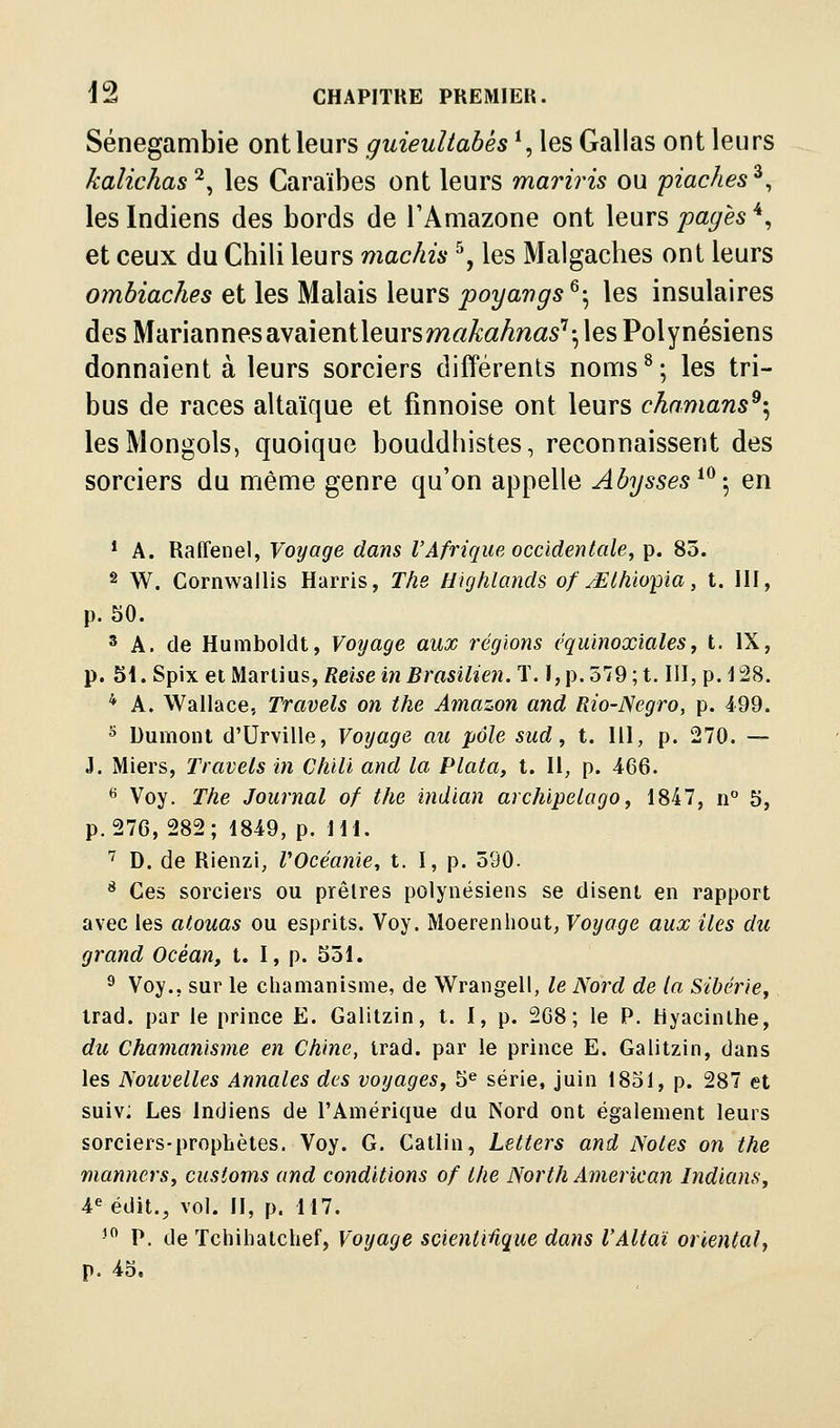 Sénegambie ont leurs guieuliabés\ les Gallas ont leurs kalichas^^ les Caraïbes ont leurs mariris ou piaches^, les Indiens des bords de TAmazone ont leurs pages ^, et ceux du Chili leurs maclm ^, les Malgaches ont leurs ombiaches et les Malais leurs poyavgs^-^ les insulaires des M'driSinnessiysLÎenileursmakahnas'^'^ les Polynésiens donnaient à leurs sorciers différents noms^; les tri- bus de races altaïque et finnoise ont leurs ckamans^-^ les Mongols, quoique bouddhistes, reconnaissent des sorciers du même genre qu'on appelle Abysses ^^-^ en * A. Raffenel, Voyage dans rAfrique occidentale, p. 85. ^ W. Cornwallis Harris, The Highlands of y£lhiopia, t. 111, p. 50. ^ A. de Humboldt, Voyage aux régions équinoxialesy t. IX, p. Sl.Spix ei Marliusy Reise in Brasilien.T. ï,p.579; t. III, p. ISS. * A. Wallace, Travels on the Amazon and Rio-Negro, p. 499. ^ Dumont d'Urville, Voyage au pôle sud, t. lll, p. 270. — J. Miers, Travels in Chili and la Plata, t. Il, p. 466. ^ Voy. The Journal of the indian archipelogo, 1847, n 5, p. 276, 282; 1849, p. IH. ^ D. de Rienzi, VOcéanie, t. I, p. 590. * Ces sorciers ou prêtres polynésiens se disent en rapport avec les atouas ou esprits. Voy. Moerenhout, Voyage aux îles du grand Océan, t. I, p. 551. ^ Voy.. sur le chamanisme, de Wrangell, le Nord de la Sibérie, irad. par le prince E. Galitzin, t. I, p. 2G8 ; le P. Hyacinthe, du Chamanisme en Chine, trad. par le prince E. Galitzin, dans les Nouvelles Annales des voyages, 5^ série, juin 1851, p. 287 et suivi Les Indiens de l'Amérique du Nord ont également leurs sorciers-prophètes. Voy. G. Catlin, Letters and Notes on the manners, cusioms and conditions of the North American Indïans, 4eédit., vol. II, p. 117. ' P. de Tchihatchef, Voyage scientiûque dans l'Altaï oriental, p. 45.