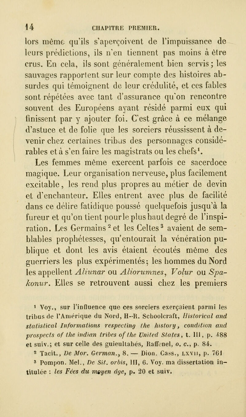 lors même qu'ils s'aperçoivent de l'impuissance de leurs prédictions, ils n'en tiennent pas moins à être crus. En cela, ils sont généralement bien servis ; les sauvages rapportent sur leur compte des histoires ab- surdes qui témoignent de leur crédulité, et ces fables sont répétées avec tant d'assurance qu'on rencontre souvent des Européens ayant résidé parmi eux qui finissent par y ajouter foi. C'est grâce à ce mélange d'astuce et de folie que les sorciers réussissent à de- venir chez certaines tribus des personnages considé- rables et à s'en faire les magistrats ou les chefs*. Les femmes même exercent parfois ce sacerdoce magique. Leur organisation nerveuse, plus facilement excitable, les rend plus propres au métier de devin et d'enchanteur. Elles entrent avec plus de facilité dans ce délire fatidique poussé quelquefois jusqu'à la fureur et qu'on tient pour le plus haut degré de l'inspi- ration. Les Germains^et les Celtes^ avaient de sem- blables prophétesses, qu'entourait la vénération pu- bhque et dont les avis étaient écoutés même des guerriers les plus expérimentés^ les hommes du Nord les appellent Aliunar ou Aliorumnes, Volur ou Spa- konur. Elles se retrouvent aussi chez les premiers 1 Voy., sur l'influence que ces sorciers exerçaient parmi les tribus de rAmërique du Nord, H-R. Sciioolcraft, Historical and statistical Informations respecting the history, condition and prospects of the indian tribes of the United States y t. 111, p. ^88 et suiv.; et sur celle des guieultabés, Raffenel, o. c, p. 84. 2 Tacit., ï)e Mor. German., 8. — Dion. Cass., Lxvii, p. 761 3 Pompon. Mel., De Slt. orbis, III, 6. Voy. ma dissertation in- titulée : les Fées du moyen âge, p. 20 et suiv.