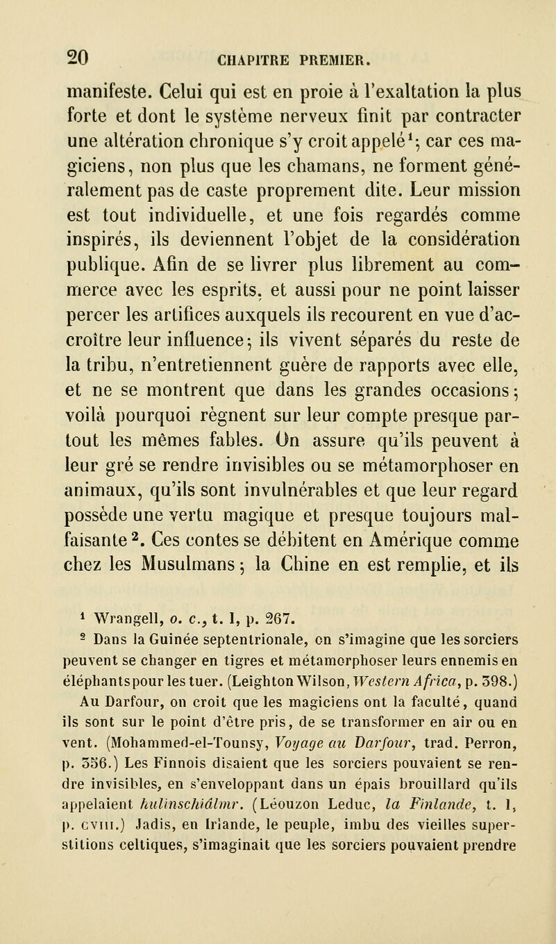 manifeste. Celui qui est en proie à l'exaltation la plus forte et dont le système nerveux finit par contracter une altération chronique s'y croit appelé ^^ car ces ma- giciens, non plus que les chamans, ne forment géné- ralement pas de caste proprement dite. Leur mission est tout individuelle, et une fois regardés comme inspirés, ils deviennent l'objet de la considération publique. Afin de se livrer plus librement au com- merce avec les esprits, et aussi pour ne point laisser percer les artifices auxquels ils recourent en vue d'ac- croître leur influence^ ils vivent séparés du reste de la tribu, n'entretiennent guère de rapports avec elle, et ne se montrent que dans les grandes occasions 5 voilà pourquoi régnent sur leur compte presque par- tout les mêmes fables. On assure qu'ils peuvent à leur gré se rendre invisibles ou se métamorphoser en animaux, qu'ils sont invulnérables et que leur regard possède une vertu magique et presque toujours mal- faisante 2, Ces contes se débitent en Amérique comme chez les Musulmans j la Chine en est remplie, et ils 1 Wrangell, 0. c, t. I, p. 267. 2 Dans la Guinée septentrionale, on s'imagine que les sorciers peuvent se changer en tigres et métamorphoser leurs ennemis en éléphantspour les tuer. {helghionV^Uson,Western Africa, p. 398.) Au Darfour, on croit que les magiciens ont la faculté, quand ils sont sur le point d'être pris, de se transformer en air ou en vent. (Mohammed-el-Tounsy, Voijage au Darfour^ trad. Perron, p. 356.) Les Finnois disaient que les sorciers pouvaient se ren- dre invisibles, en s'enveloppant dans un épais brouillard qu'ils appelaient hul'mschiâlmr. (Léouzon Leduc, la Finlande, t. 1, p. cviii.) Jadis, en Iriande, le peuple, imbu des vieilles super- stitions celtiques, s'imaginait que les sorciers pouvaient prendre