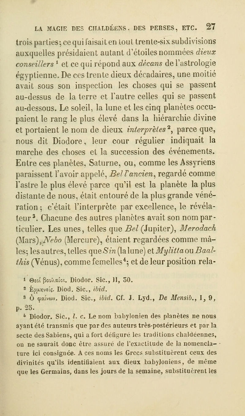 trois parties-, ce qui faisait en tout trente-sixsubdivisions auxquelles présidaient autant d'étoiles nommées dieux conseillers * et ce qui répond aux décans de l'astrologie égyptienne. De ces trente dieux décadaires, une moitié avait sous son inspection les choses qui se passent au-dessus de la terre et l'autre celles qui se passent au-dessous. Le soleil, la lune et les cinq planètes occu- paient le rang le plus élevé dans la hiérarchie divine et portaient le nom de dieux interprètes^^ parce que, nous dit Diodore, leur cour régulier indiquait la marche des choses et la succession des événements. Entre ces planètes, Saturne, ou, comme les Assyriens paraissent l'avoir appelé, Bel Tancien^ regardé comme l'astre le plus élevé parce qu'il est la planète la plus distante de nous, était entouré de la plus grande véné- ration 5 c'était l'interprète par excellence, le révéla- teur*. Chacune des autres planètes avait son nom par- ticulier. Les unes, telles que Bel (Jupiter), Merodach (Mars),iVé'ôo (Mercure), étaient regardées comme mâ- les^ les autres, telles que 5'm (la lune) etMylittaouBaal- j'Az5(Yénus), comme femelles*^ et de leur position rela- 1 ©SOI PouXaioi. Diodor. Sic, JI, 50. 2 Eo^wB'.ç. Diod. Sic, Ibid. s ô cpaivwv. Diod. Sic, ibid. Cf. J. Lyd., De Mensib., l, 9, p. 25. * Diodor. Sic, l. c. Le nom babylonien des planètes ne nous ayant été transmis que par des auteurs très-postérieurs et parla secte desSabiens, qui a fort défiguré les traditions chaldéennes, on ne saurait donc être assuré de l'exactitude de la nomencla- ture ici consignée. Aces noms les Grecs substituèrent ceux des divinités qu'ils identifiaient aux dieux babyloniens, de même que les Germains, dans les jours de la semaine, substituèrent les