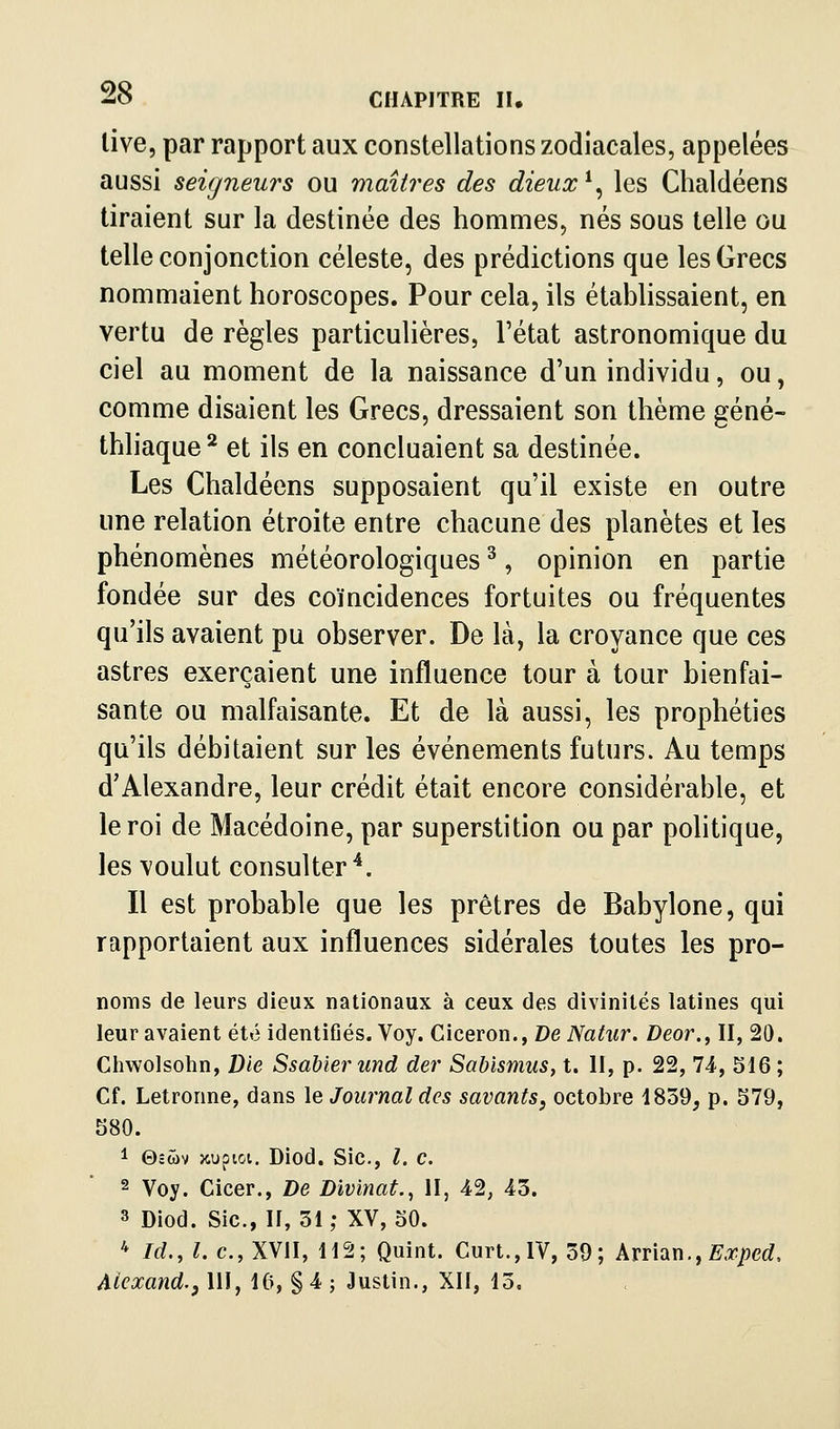 live, par rapport aux constellations zodiacales, appelées aussi seigneurs ou maîtres des dieux ^^ les Chaldéens tiraient sur la destinée des hommes, nés sous telle ou telle conjonction céleste, des prédictions que les Grecs nommaient horoscopes. Pour cela, ils établissaient, en vertu de règles particulières, l'état astronomique du ciel au moment de la naissance d'un individu, ou, comme disaient les Grecs, dressaient son thème géné- thliaque^ et ils en concluaient sa destinée. Les Chaldéens supposaient qu'il existe en outre une relation étroite entre chacune des planètes et les phénomènes météorologiques ^, opinion en partie fondée sur des coïncidences fortuites ou fréquentes qu'ils avaient pu observer. De là, la croyance que ces astres exerçaient une influence tour à tour bienfai- sante ou malfaisante. Et de là aussi, les prophéties qu'ils débitaient sur les événements futurs. Au temps d'Alexandre, leur crédit était encore considérable, et le roi de Macédoine, par superstition ou par politique, les voulut consulter^. Il est probable que les prêtres de Babylone, qui rapportaient aux influences sidérales toutes les pro- noms de leurs dieux nationaux à ceux des divinités latines qui leur avaient été identifiés. Voy. Ciceron., De Natur. Deor., II, 20. Chwolsohn, Die Ssahier und der Sabismus, t. H, p. 22, 74, 516 ; Cf. Letronne, dans le Journal des savants, octobre 1839, p. 579, 580. 1 0SWV }<iupioi. Diod. Sic, l. c. 2 Voy. Cicer., De Divinat., II, 42, 43. 3 Diod. Sic, II, 31 ; XV, 50. * M., L c, XVII, 112; Quint. Curt.,lV, 39; ArridiXi.j Exped, Aiexand.j 111, 16, § 4 ; Justin., XII, 13.