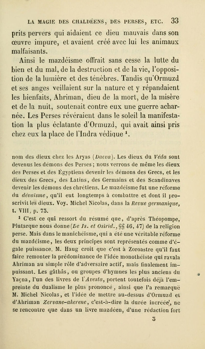 prits pervers qui aidaient ce dieu mauvais dans son œuvre impure, et avaient créé avec lui les animaux malfaisants. Ainsi le mazdéisme offrait sans cesse la lutte du bien et du mal, de la destruction et de la vie, l'opposi- tion de la lumière et des ténèbres. Tandis qu'Ormuzd et ses anges veillaient sur la nature et y répandaient les bienfaits, Abriman, dieu de la mort, de la misère et de la nuit, soutenait contre eux une guerre acbar- née. Les Perses révéraient dans le soleil la manifesta- tion la plus éclatante d'Ormuzd, qui avait ainsi pris chez eux la place de Tlndra védique ^ nom des dieux cbez les Aryas [Daeva). Les dieux du Véda sont devenus les démons des Perses ; nous verrons de même les dieux des Perses et des Égyptiens devenir les démons des Grecs, et les dieux des Grecs, des Latins, des Germains et des Scandinaves devenir les démons des chrétiens. Le mazdéisme fut une réforme du dévaïsme, qu'il eut longtemps à combattre et dont il pro- scrivit les dieux. Voy. Michel Nicolas, dans la Revue germanique, t. VIII, p. 75. ^ C'est ce qui ressort du résumé que, d'après Théopompe, Plutarque nous donne (Z)e Is. et Osirid., §§ 46, 47) de la religion perse. Mais dans le manichéisme, qui a été une véritable réforme du mazdéisme, les deux principes sont représentés comme d'é- gale puissance. M. Haug croit que c'est à Zoroastre qu'il faut faire remonter la prédominance de l'idée monothéiste qui ravala Ahriman au simple rôle d'adversaire actif, mais finalement im- paissant. Les gâthâs, ou groupes d'hymnes les plus anciens du Yaçna, l'un des livres de XAvesta, portent toutefois déjà l'em- preinte du dualisme le plus prononcé _, ainsi que l'a remarque M. Michel Nicolas, et l'idée de mettre au-dessus d'Ormuzd et d'Ahriman Zervane-akeroie, c'est-à-dire la durée increée', ne se rencontre que dans un livre mazdéen, d'une rédaction fort 3