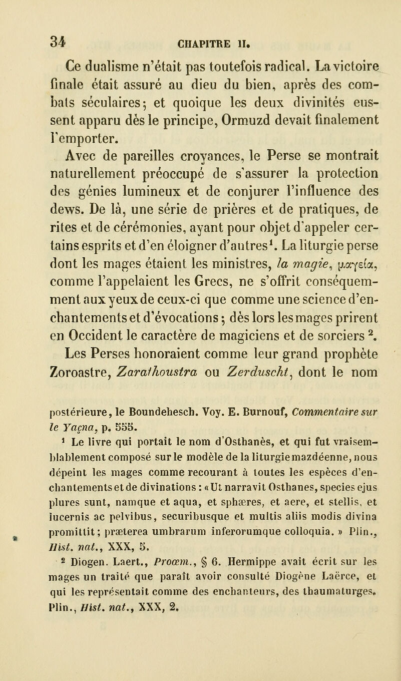 Ce dualisme n'était pas toutefois radical. La victoire finale était assuré au dieu du bien, après des com- bats séculaires 5 et quoique les deux divinités eus- sent apparu dès le principe, Ormuzd devait finalement remporter. Avec de pareilles croyances, le Perse se montrait naturellement préoccupé de s'assurer la protection des génies lumineux et de conjurer l'influence des dev^s. De là, une série de prières et de pratiques, de rites et de cérémonies, ayant pour objet d'appeler cer- tains esprits et d'en éloigner d'autres^ La liturgie perse dont les mages étaient les ministres, la magie^ ^.a-^da^ comme l'appelaient les Grecs, ne s'ofî'rit conséquem- ment aux yeux de ceux-ci que comme une science d'en- chantements et d'évocations -, dès lors les mages prirent en Occident le caractère de magiciens et de sorciers ^. Les Perses honoraient comme leur grand prophète Zoroastre, Zaraihoustra ou Zerduschi^ dont le nom postérieure, le Boundehesch. Voy. E. Burnouf, Commentaire sur le Yaçna, p. 555. 1 Le livre qui portait le nom d'Osthanès, et qui fut vraisem- l)lal)lement composé sur le modèle de la liturgiemazdéenne, nous dépeint les mages comme recourant à toutes les espèces d'en- chantements et de divinations : « Ut narravit Osthanes, species ejus plures sunt, namque et aqua, et sphseres, et aère, et stellis, et ïucernis ac pelvibus, securibusque et multis aliis modis divina promittit; praeterea umbrarum inferorumque colloquia. » Plin., imt. nat., XXX, 5. 2 Diogen. Laert., Proœyn.^ § 6. Hermippe avait écrit sur les mages un traité que paraît avoir consulté Diogène Laërce, et qui les représentait comme des enchanteurs, des thaumaturges, V\m.,mst. nat.y XXX, 2,