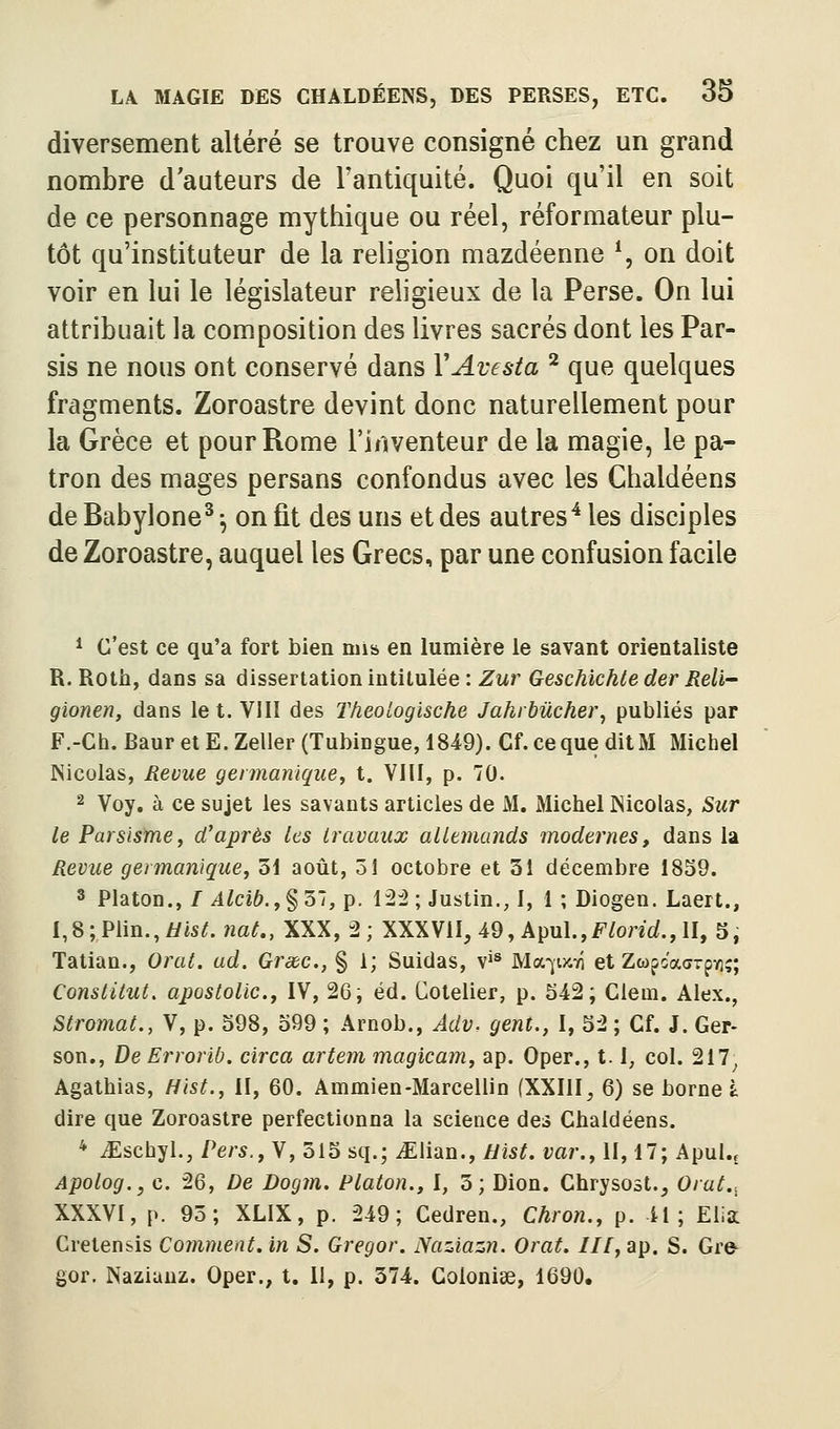 diversement altéré se trouve consigné chez un grand nombre d'auteurs de Fantiquité. Quoi qu'il en soit de ce personnage mythique ou réel, réformateur plu- tôt qu'instituteur de la religion mazdéenne \ on doit voir en lui le législateur religieux de la Perse. On lui attribuait la composition des livres sacrés dont les Par- sis ne nous ont conservé dans VAvesta ^ que quelques fragments. Zoroastre devint donc naturellement pour la Grèce et pour Rome l'irtventeur de la magie, le pa- tron des mages persans confondus avec les Chaldéens deBabylone^-, on fit des uns et des autres'^ les disciples de Zoroastre, auquel les Grecs, par une confusion facile ^ c'est ce qu'a fort bien mis en lumière le savant orientaliste R. Rotb, dans sa dissertation intitulée : Zur Geschichte der ReU gionen, dans le t. YIII des Tkeotogische Jahi bûcher, publiés par F.-Ch. Baur et E. Zeller (Tubingue, 1849). Cf. ce que dit M Michel Nicolas, Revue gennanique, t. VIll, p. 70. 2 Voy. à ce sujet les savants articles de M. Michel Nicolas, Sur le Parsismey d'après les travaux allemands modernes, dans la Revue germanique, 31 août, 31 octobre et 31 décembre 1839. ^ Platon., //lZci6,,§ 37, p. 12:2 ; Justin., I, 1 ; Diogen. Laert., I,8;Plin.,//«^. ?îat., XXX, 2; XXXVU, 49, Apul.,F^oncf., II, 5, Tatian., Oral. ad. Grsbc., § 1; Suidas, v*^ Ma-ji>c7i et ZcofoaaTpYî;; ConslitMt. apostolic., IV, 26; éd. Cotelier, p. S42 ; Clem. Alex., Slromat., V, p. 598, 599 ; Arnob., AdVr gent., I, 52 ; Cf. J. Ger- son., De Errorib, circa artem magicam, ap. Oper., 1.1, col. 217^ Agathias, Hist., II, 60. Ammien-Marcellin fXXIlI, 6) se borne à dire que Zoroastre perfectionna la science des Cbaldéens. * iEschyl., Pers.fYj 315 sq.; iElian., Hist. var., II, 17; Apul., Apolog., c. 26, De Dogm. Platon., I, 3; Dion. Chrysost., Orat.-^ XXXVl, p. 95; XLIX, p. 249; Cedren., Chron., p. il; Eiia Cretensis Comment, in S. Gregor. Naziazn. Orat. ///, ap. S. Gre- gor. Naziauz. Oper., t. 11, p. 374. Colonise, 1690.