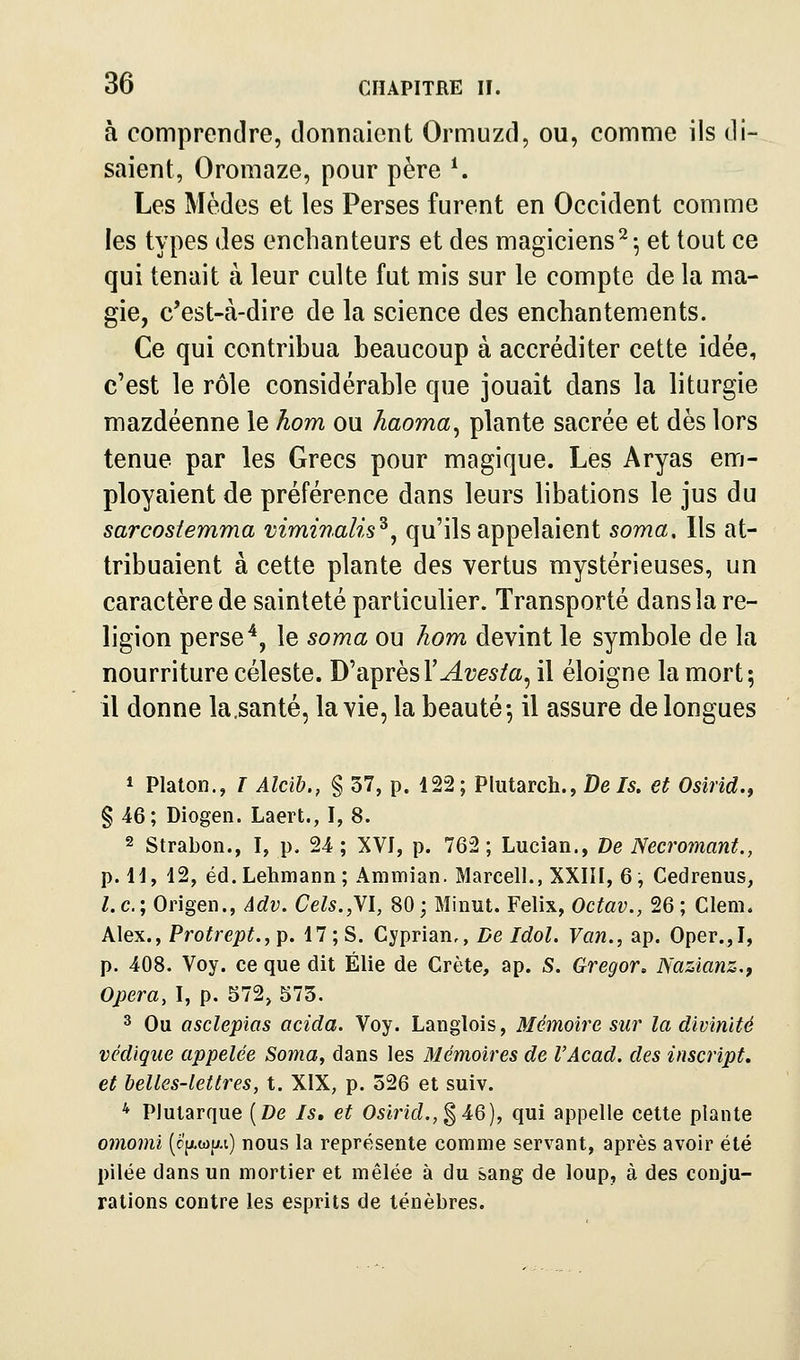 à comprendre, donnaient Ormuzd, ou, comme ils di- saient, Oromaze, pour père K Les Mèdes et les Perses furent en Occident comme les types des enchanteurs et des magiciens^^ et tout ce qui tenait à leur culte fut mis sur le compte de la ma- gie, c'est-à-dire de la science des enchantements. Ce qui contribua beaucoup à accréditer cette idée, c'est le rôle considérable que jouait dans la liturgie mazdéenne le hom ou haoma^ plante sacrée et dès lors tenue par les Grecs pour magique. Les Aryas em- ployaient de préférence dans leurs libations le jus du sarcosiemma viminalis^, qu'ils appelaient soma. Ils at- tribuaient à cette plante des vertus mystérieuses, un caractère de sainteté particulier. Transporté dans la re- ligion perse*, le soma ou hom devint le symbole de la nourriture céleste. Wa^rèsYAvesta^ il éloigne la mort; il donne la.santé, la vie, la beauté-, il assure de longues » Platon., T Âlcib., § 37, p. 122; Plutarch., De Is. et Osirid., § 46; Diogen. Laert., I, 8. 2 Strabon., I, p, 24; XVI, p. 762; Lucian., De Necromant., p. H, 12, éd.Lehmann; Ammian. Marcell., XXIII, 6, Cedrenus, Z. c; Origen., Adv. Cels.,y\, 80; Minut. Félix, Octav., 26; Clem. Alex., Protrept.j p. 17 ; S. Cyprian,, De Idol. Van., ap. Oper.,I, p. 408. Voy. ce que dit Élie de Crète, ap. S. Gregor. Nazianz,, Opéra, I, p. 572, 575. ^ Ou asclepias acida. Voy. Langlois, Mémoire sur la divinité védique appelée Soma, dans les Mémoires de l'Acad. des inscript, et belles-lettres, t. XIX, p. 526 et suiv. * Plutarque [De Is, et Osi7'id.,$4:6), qui appelle cette plante omomi (c{xit)p.i) nous la représente comme servant, après avoir été pilée dans un mortier et mêlée à du sang de loup, à des conju- rations contre les esprits de ténèbres.