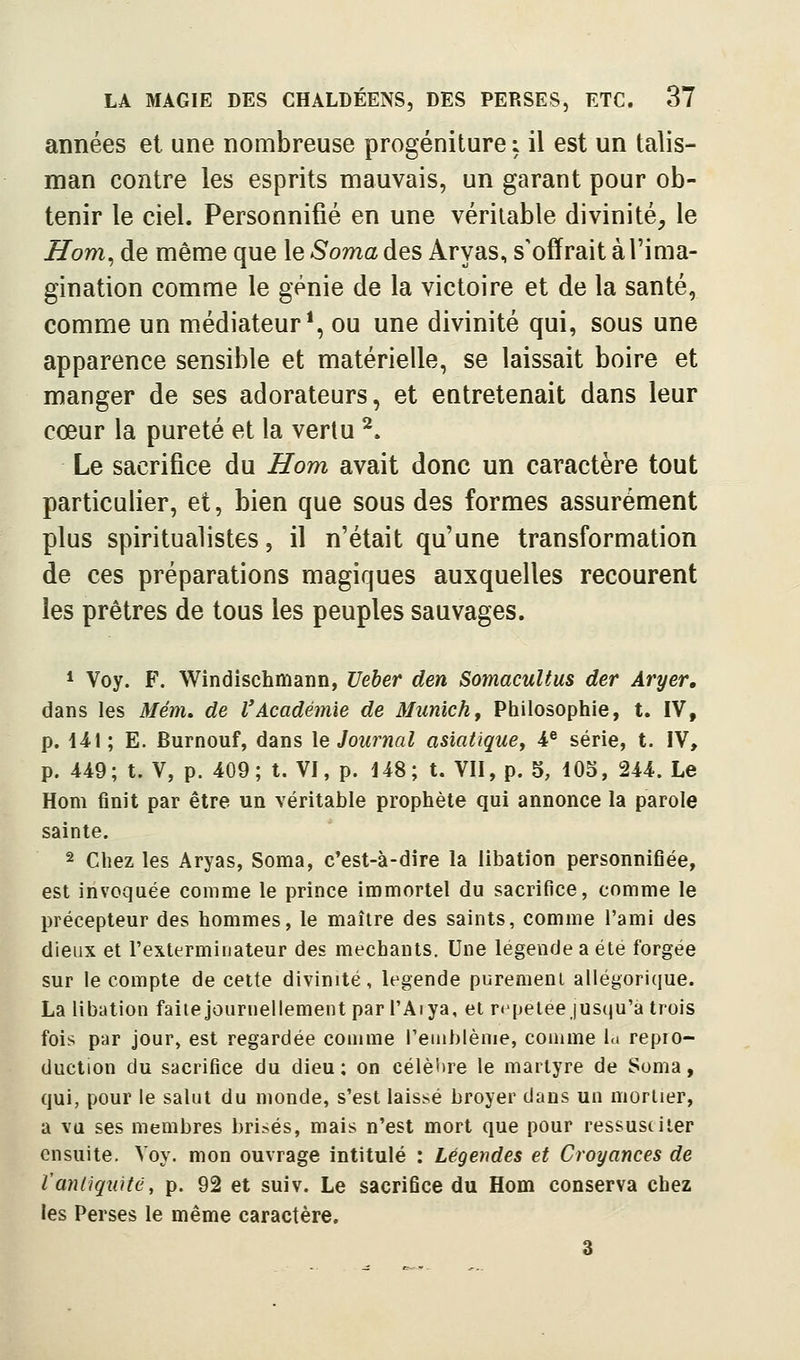 années et une nombreuse progéniture : il est un talis- man contre les esprits mauvais, un garant pour ob- tenir le ciel. Personnifié en une véritable divinité, le Jlom^àe même que le5'omadesAryas, s'offrait à l'ima- gination comme le génie de la victoire et de la santé, comme un médiateur*, ou une divinité qui, sous une apparence sensible et matérielle, se laissait boire et manger de ses adorateurs, et eutretenait dans leur cœur la pureté et la vertu ^. Le sacrifice du Hom avait donc un caractère tout particulier, et, bien que sous des formes assurément plus spiritualistes, il n'était qu'une transformation de ces préparations magiques auxquelles recourent les prêtres de tous les peuples sauvages. * Voy. F. Windîschmann, Ueber den Somacultus der Aryer, dans les Menu de VAcadémie de Munich y Philosophie, t. IV, p. 44!; E. Burnouf, dans \e Journal asiatique, 4^ série, t. IV, p. 449; t. V, p. 409; t. VI, p. 448; t. Vil, p. 5, 105, 244. Le Hom finit par être un véritable prophète qui annonce la parole sainte. 2 ciiez les Aryas, Soma, c'est-à-dire la libation personnifiée, est invoquée comme le prince immortel du sacrifice, comme le précepteur des hommes, le maître des saints, comme l'ami des dieux et l'exterminateur des méchants. Une légende a été forgée sur le compte de cette divinité, légende purement allégorique. La libation faite journellement par l'Arya, et répétée jusqu'à trois fois par jour, est regardée coujme reuihlème, comme la repio- duction du sacrifice du dieu; on célèlire le martyre de Soma, qui, pour le salut du monde, s'est laissé broyer dans un mortier, a va ses membres brisés, mais n'est mort que pour ressusciter ensuite. Voy. mon ouvrage intitulé : Légendes et Croyances de Vantiquité, p. 92 et suiv. Le sacrifice du Hom conserva chez les Perses le même caractère, 3