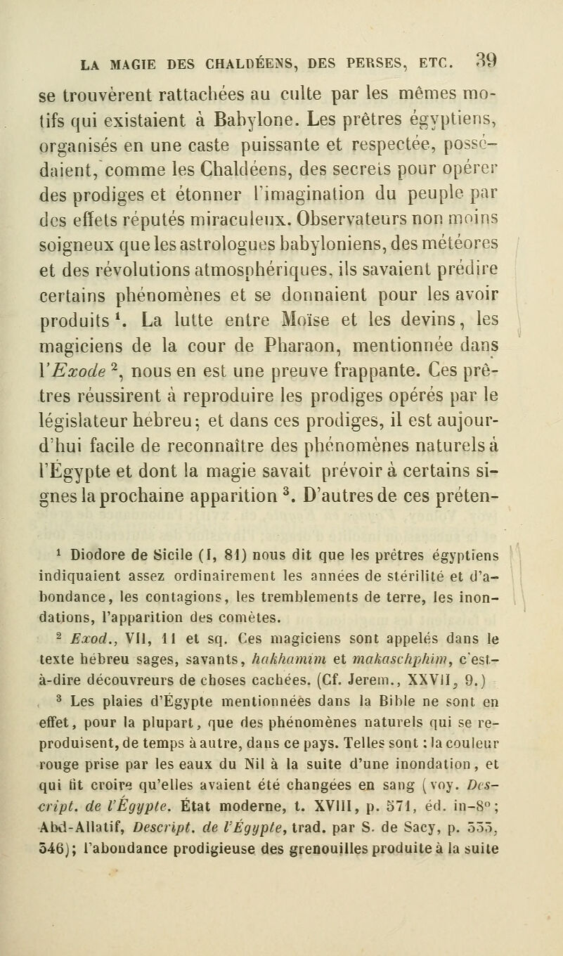 se trouvèrent rattachées au culte par les mêmes mo- tifs qui existaient à Babylone. Les prêtres égyptiens, organisés en une caste puissante et respectée, possé- daient, comme les Chaldéens, des secrets pour opérer des prodiges et étonner l'imagination du peuple par des effets réputés miraculeux. Observateurs non moins soigneux que les astrologues babyloniens, des météores et des révolutions atmosphériques, ils savaient prédire certains phénomènes et se donnaient pour les avoir produits*. La lutte entre Moïse et les devins, les magiciens de la cour de Pharaon, mentionnée dans Y Exode ^, nous en est une preuve frappante. Ces prê- tres réussirent à reproduire les prodiges opérés par le législateur hébreu; et dans ces prodiges, il est aujour- d'hui facile de reconnaître des phénomènes naturels à rÉgypte et dont la magie savait prévoir à certains si- gnes la prochaine apparition ^. D'autres de ces préten- 1 Diodore de Sicile (I, 81) nous dit que les prêtres égyptiens ; indiquaient assez ordinairement les années de stérilité et d'a- bondance, les contagions, les tremblements de terre, les inon- dations, l'apparition des comètes. 2 Exod., Vil, 11 et sq. Ces magiciens sont appelés dans le texte hébreu sages, savants, hakhamim et makaschphim, c'est- à-dire découvreurs de choses cachées. (Cf. Jerem., XXVil^ 9.) ^ Les plaies d'Egypte mentionnées dans la Bible ne sont en effet, pour la plupart, que des phénomènes naturels qui se re- produisent, de temps à autre, dans ce pays. Telles sont ; la couleur rouge prise par les eaux du Nil à la suite d'une inondation, et qui lit croire qu'elles avaient été changées en sang (voy. Dcs- cript. de l'Egypte. État moderne, t. XVllI, p. 571, éd. in-8 ; Abd-Allatif, Descript. de l'Egypte, trad. par S. de Sacy, p. 555^ 546); l'abondance prodigieuse des grenouilles produite à la suite