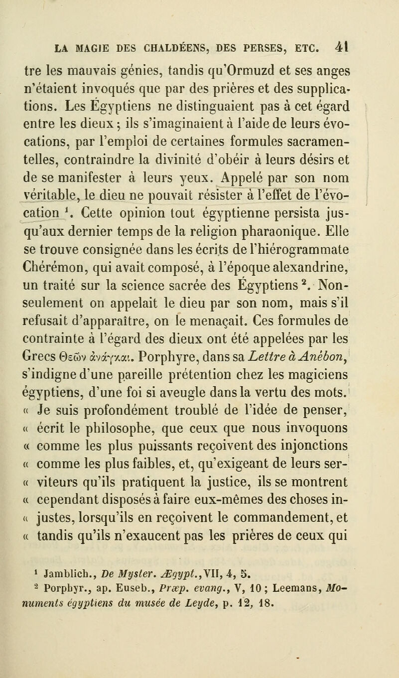 tre les mauvais génies, tandis qu'Ormuzd et ses anges n'étaient invoqués que par des prières et des supplica- tions. Les Égyptiens ne distinguaient pas à cet égard entre les dieux ^ ils s'imaginaient à l'aide de leurs évo- cations, par l'emploi de certaines formules sacramen- telles, contraindre la divinité d'obéir à leurs désirs et de se manifester à leurs yeux. Appelé par son nom véritable, le dieu ne pouvait résister à l'effet de l'évo- cation *. Cette opinion tout égyptienne persista jus- qu'aux dernier temps de la religion pharaonique. Elle se trouve consignée dans les écrits de l'hiérogrammate Chérémon, qui avait composé, à l'époque alexandrine, un traité sur la science sacrée des Égyptiens^. Non- seulement on appelait le dieu par son nom, mais s'il refusait d'apparaître, on le menaçait. Ces formules de contrainte à l'égard des dieux ont été appelées par les Grecs Gsôv àva^xau Porphyre, dans sa Lettre à Anébon^ s'indigne d'une pareille prétention chez les magiciens égyptiens, d'une foi si aveugle dans la vertu des mots.- « Je suis profondément troublé de l'idée de penser,- « écrit le philosophe, que ceux que nous invoquons c( comme les plus puissants reçoivent des injonctions « comme les plus faibles, et, qu'exigeant de leurs ser- « viteurs qu'ils pratiquent la justice, ils se montrent « cependant disposés à faire eux-mêmes des choses in- u justes, lorsqu'ils en reçoivent le commandement, et (( tandis qu'ils n'exaucent pas les prières de ceux qui * Jamblich., De Myster. jEgypt.,YU, 4, 5. '^ Porpbyr., ap. Euseb., Prœp. evang., V, 10; Leemans, itfo- numents égyptiens du musée de Leyde, p. 12, 18.