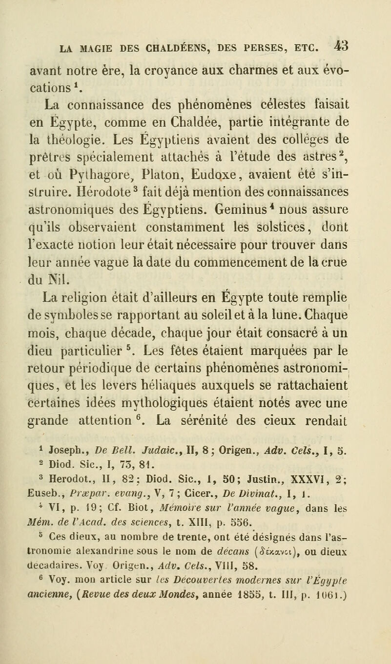 avant notre ère, la croyance aux charmes et aux évo- cations *. La connaissance des phénomènes célestes faisait en Egypte, comme en Chaldée, partie intégrante de la théologie. Les Égyptiens avaient des collèges de prêtres spécialement attachés à l'étude des astres^, et où Pylhagore, Platon, Eudoxe, avaient été s'in- struire. Hérodote ^ fait déjà mention des connaissances astronomiques des Égyptiens. Geminus* nous assure qu'ils observaient constamment les solstices, dont l'exacte notion leur était nécessaire pour trouver dans leur année vague la date du commencement de la crue du Nil. La rehgion était d'ailleurs en Egypte toute remphe de symboles se rapportant au soleil et à la lune. Chaque mois, chaque décade, chaque jour était consacré à un dieu particulier ^. Les fêtes étaient marquées par le retour périodique de certains phénomènes astronomi- ques, et les levers héliaques auxquels se rattachaient certaines idées mythologiques étaient notés avec une grande attention ^. La sérénité des cieux rendait 1 Joseph., De Bell. Judaic.yWy 8; Origen., Adv. Cels., I, 5. 2 Diod. Sic, I, 73, 81. 3 Herodot., II, 82; Diod. Sic, 1, 50; Justin., XXXVl, 2; Euseb., Prœpar. evang., V, 7; Cicer., Be Divinat., I, i. * VI, p. 19; Cf. Biot, Mémoire sur l'année vague, dans les Mém. de l'Acad. des sciences, t. XIII, p. S56. 5 Ces dieux, au nombre de trente, ont été désignés dans l'as- tronomie alexandrine sous le nom de décans ((5^£>cavct), ou dieux décadaires. Voy Origen., Adv, Cels., VIII, 58. ^ Voy. mon article sur les Découvertes modernes sur l'Egypte ancienne, {Revue des deux Mondes ^ année 1855, t. III, p. 1U6).)