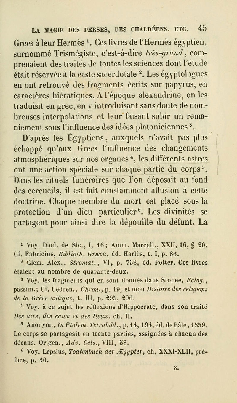 Grecs à leur Hermès K Ces livres de l'Hermès égyptien, surnommé Trismégiste, c'est-à-dire très-grand^ com- prenaient des traités de toutes les sciences dont l'étude était réservée à la caste sacerdotale ^. Les égyptologues en ont retrouvé des fragments écrits sur papyrus, en caractères hiératiques. A l'époque alexandrine, on les traduisit en grec, en y introduisant sans doute de nom- breuses interpolations et leur faisant subir un rema- niement sous l'influence des idées platoniciennes ^. D'après les Égyptiens, auxquels n'avait pas plus échappé qu'aux Grecs l'influence des changements atmosphériques sur nos organes ^, les diff'érents astres ont une action spéciale sur chaque partie du corps ^. Dans les rituels funéraires que l'on déposait au fond des cercueils, il est fait constamment allusion à cette doctrine. Chaque membre du mort est placé sous la protection d'un dieu particulier^. Les divinités se partagent pour ainsi dire la dépouille du défunt. La 1 Voy. Diod. de Sic, I, 16; Amm. Marcell., XXII, 16, § 20. Cf. Fabricius, Blhlioth. Grœca, éd. Harlès, t. I, p. 86. 2 €lem. Alex., Stromat., VI, p. 758, éd. Potter. Ces livres étaient au nombre de quarante-deux. 3 Voy. les fragments qui en sont donnés dans Stobée, Eclog.y passim.; Cf. Cedren., Ch)'on.,i^. 19, et mon Histoire des religions de la Grèce antique, t. III, p. 295, 296. * Voy. à ce sujet les réflexions d'Hippocrate, dans son traité Des airs, des eaux et des lieux, eh. II. s Xnon}'m.^In Ptolem.Tetrabibl., p. 14, 194,éd.deBâle, 1559. Le corps se partageait en trente parties, assignées à chacun des décans. Origen., Adv. Ce^$.,VIlI, 58. 6 Voy. Lepsius, Todtenbuch der ^gypter, cb, XXXI-XLU, pré- face, p. 10, 3.