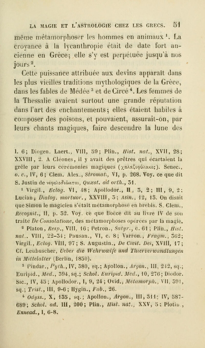 même métamorphoser les hommes en animaux*. La croyance à la lycanthropie était de date fort an- cienne en Grèce5 elle s'y est perpétuée jusqu'à nos jours ^. Cette puissance attribuée aux devins apparaît dans les plus vieilles traditions mythologiques de la Grèce, dans les fables de Médée ^ et de Circé *. Les femmes de la Thessalie avaient surtout une grande réputation dans l'art des enchantements 5 elles étaient habiles à composer des poisons, et pouvaient, assurait-on, par leurs chants magiques, faire descendre la lune des 1. 6; Diogen. Laert., VIII, S9; Plin., Hist, nat., XVII, 28; XXVIII, 2. A Cléones, il y avait des prêtres qui écartaient la grêle par leurs cérémonies magiques (y.aAaî^&cûû/.axe;). Senec, 0. c, IV, 6; Glem. Alex., Stromat., VI, p. 268. Voy. ce que dit S. Justin de vécpeXo^iwiCTai, Quœst. àd orth., 51. 1 Virgil., Eclog. VI, 48; Apollodor., H, 3, 2; III, 9, 2; Lucian, Dïalog. mortuor., XXVIII, 5; Asin., 12, 15. On disait que Simon le magicien s'était métamorphosé en brebis. S. Clem,, Recognit., II, p. 32. Voy. ce que Boëce dit au livre iV de son traité De Consolatione, des métamorphoses opérées par la magie. 2 Platon, Resp., VIII, 16; Petron., Satyr.^ c. 61 ; Plin., Hist. nat.. VllI, 22-5i; Pausan., VI, c. 8; Varron., Fragm., 562; Virgil., Eclog. VIII, 97; S. Augustin., De Civit. Dei, XVIII, 17; Cf. Leubuscher, Ueber die Wehrwœlfe und T/uerverwandlungen in Mittelalter (Berlin, 1850). 3 Pindar.,Py/A.,IV, 580, sq.; Apollon., Argon., III, 242, sq.; Euripid., Med., 594,sq.; Schol. Euripid. Med., 10, 276; Diodor. Sic, IV, 45 ; Apollodor., I, 9, 24 ; Ovid., Metamorph., Vil, 591, sq.; Trist., III, 9-6; Hygin., Fab., 26. * Odyss., X, 135, sq.; Apollon., Argon.. 111,511: IV, 587- 689; Schol. ad. III, 200; Plin., aist. nat., XXV, 5: Plotiu , Ennead.f 1, 6-8.