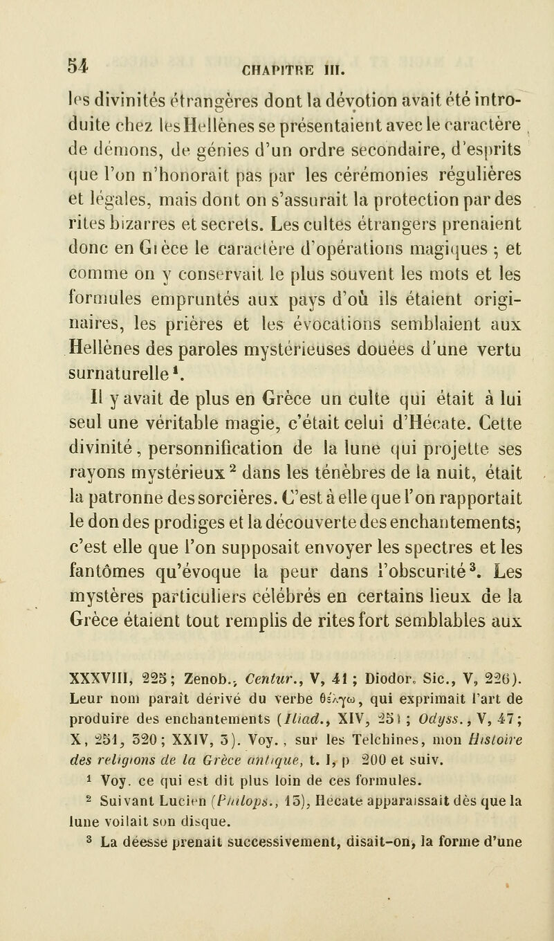 les divinités étransjères dont la dévotion avait été intro- duite chez les Hellènes se présentaient avec le caractère de démons, de génies d'un ordre secondaire, d'esprits que l'on n'honorait pas par les cérémonies régulières et légales, mais dont on s'assurait la protection par des rites bizarres et secrets. Les cultes étrangers prenaient donc en Gièce le caractère d'opérations magiques -, et comme on y conservait le plus souvent les mots et les formules empruntés aux pays d'où ils étaient origi- naires, les prières et les évocations semblaient aux Hellènes des paroles mystérieuses douées d'une vertu surnaturelle ^ Il y avait de plus en Grèce un culte qui était à lui seul une véritable magie, c'était celui d'Hécate. Cette divinité, personnification de la lune qui projette ses rayons mystérieux ^ dans les ténèbres de la nuit, était la patronne des sorcières. C'est à elle que l'on rapportait le don des prodiges et la découverte des enchantements; c'est elle que l'on supposait envoyer les spectres et les fantômes qu'évoque la peur dans l'obscurité^. Les mystères particuliers célébrés en certains lieux de la Grèce étaient tout remplis de rites fort semblables aux XXXVni, 223; Zenob., Centur., V, 41 ; Diodor, Sic, V, 226). Leur nom paraît dérivé du verbe ôéx-yw, qui exprimait l'art de produire des enchantements {liiad.y XIV^ 25 î ; Odyss., V, 47; X, 251, 320; XXIV, 3). Voy. , sur les Telchines, mon Histoire des religions de la Grèce antique, t. I, p 200 et suiv. 1 Voy. ce qui est dit plus loin de ces formules. ^ Suivant Lucirn (P/<i!/o/)6'., 15), Hécate apparaissait dès que la lune voilait son disque. 2 La déesse prenait successivement, disait-on> la forme d'une