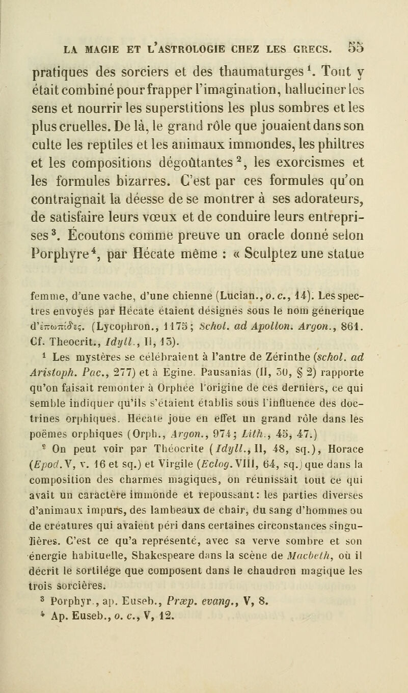 pratiques des sorciers et des thaumaturges *. Tout y était combiné pour frapper l'imagination, hallucinerles sens et nourrir les superstitions les plus sombres elles plus cruelles. De là, le grand rôle que jouaient dans son culte les reptiles et les animaux immondes, les philtres et les compositions dégoûtantes^, les exorcismes et les formules bizarres. C'est par ces formules qu'on contraignait la déesse de se montrer à ses adorateurs, de satisfaire leurs vœux et de conduire leurs entrepri- ses ^. Écoutons comme preuve un oracle donné selon Porphyre^, par Hécate même : « Sculptez une statue femme, d'une vache, d'une chienne (Lucian.,o.c., 14). Les spec- tres envoyés par Hécate étaient désignés sous le nom générique d'£7ito7vt<5'cç. (Lycophron., 1175; Schol. ad Apollon, Argon.^ 861. Cf. Theocrit.,/6/2///!., Il, 15). ^ Les mystères se célébraient à l'antre de Zérinthe {schol. ad Aristoph. Pac, 277) et à Egine. Pausanias (II, 50, § 2) rapporte qu'on faisait remonter à Orphée l'origine de ces derniers, ce qui semble indiquer qu'ils s'étaient établis sous Tinfluence des doc- trines orphiques. Hécate joue en effet un grand rôle dans les poèmes orphiques (Orph., Argon., 974; Lith., 45, 47.) * On peut voir par Théocrite {Idîjll.,\\, 48, sq.), Horace (Efocf.Y, v. 16 et sq.) et Virgile (£0/0^. Vlli, 64, sq.ique dans la composition des charmes magiques, on réunissait tout ce qui avait un caractère immonde et repoussant: les parties diverses d'animaux impurs, des lambeaux de chair, du sang d'hommes ou de créatures qui avaient péri dans certaines circonstances singu- lières. C'est ce qu'a représenté, avec sa verve sombre et son énergie habituelle, Shakespeare dans la scène de Macbeth, où il décrit le sortilège que composent dans le chaudron magique les trois sorcières. 8 Porphyr., ap. Euseb., Pî'œp. evang,, V, 8. *■ Ap. Euseb., 0. c, V, 12.