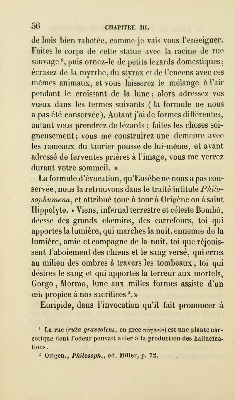 de bois bien rabotée, comme je vais vous l'enseigner. Faites le corps de cette statue avec la racine de rue sauvage*, puis ornez-le de petits lézards domestiques^ écrasez de la myrrhe, du styrax et de l'encens avec ces mômes animaux, et vous laisserez le mélange à l'air pendant le croissant de la lune^ alors adressez vos vœux dans les termes suivants ( la formule ne nous a pas été conservée). Autant j'ai de formes différentes, autant vous prendrez de lézards ; faites les choses soi- gneusement; vous me construirez une demeure avec les rameaux du laurier poussé de lui-même, et ayant adressé de ferventes prières à l'image, vous me verrez durant votre sommeil. » La formule d'évocation, qu'Eusèbe ne nous a pas con- servée, nous la retrouvons dans le traité intitulé Philo- sophumena^ et attribué tour à tour à Origène ou à saint Hippolyte. « Viens, infernal terrestre et céleste Bombô, déesse des grands chemins, des carrefours, toi qui apportes la lumière, qui marches la nuit, ennemie de la lumière, amie et compagne de la nuit, toi que réjouis- sent l'aboiement des chiens et le sang versé, qui erres au milieu des ombres à travers les tombeaux, toi qui désires le sang et qui apportes la terreur aux mortels, Gorgo, Mormo, lune aux milles formes assiste d'un œil propice à nos sacrifices'^.» Euripide, dans l'invocation qu'il fait prononcer à ' La rue [ruta graveolens, en grec Tr^-j-avov) est une plante nar- cotique dont l'odeur pouvait aider à la production des hallucina- tions. 2 Origen., Philosoph., éd. Miller, p. 72.