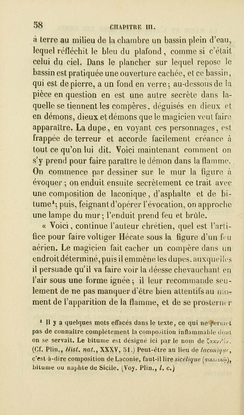 à terre au milieu de la chambre un bassin plein d'eau., lequel réfléchit le bleu du plafond, comme si c'était celui du ciel. Dans le plancher sur lequel repose le bassin est pratiquée une ouverture cachée, et ce bassin, qui est de pierre, a un fond en verre 5 au-dessous de la pièce en question en est une autre secrète dans la- quelle se tiennent les compères, déguisés en dieux et en démons, dieuxetdémons que le magicien veut faire apparaître. La dupe, en voyant ces personnages, est frappée de terreur et accorde facilement créance à tout ce qu'on lui dit. Voici maintenant comment on s'y prend pour faire paraître le démon dans la flamme. On commence par dessiner sur le mur la figure à évoquer ; on enduit ensuite secrètement ce trait avec une composition de laconique, d'asphalte et de bi- tume*-, puis, feignant d'opérer l'évocation, on approche une lampe du mur; l'enduit prend feu et brûle. « Voici, continue l'auteur chrétien, quel est l'arti- fice pour faire voltiger Hécate sous ta figure d'un fru aérien. Le magicien fait cacher un compère dans un endroit déterminé, puis il emmène les dupes, auxquei !es il persuade qu'il va faire voir la déesse chevauchant en l'air sous une forme ignée-, il leur recommande seu- lement de ne pas manquer d'être bien attentifs au mo- ment de l'apparition de la flamme, et de se prosternt r ^ Il y a quelques mots effacés dans le texte, ce qui ne^ernut pas de connaître complètement la composition inflammable doiii. on se servait. Le bitume est désigné ici par le nom de X^axW'.-j. (Cf. Piin., Hïst. nat.^ XXXV, 51.) Peut-être au lieu de laconique, c'est à-dire composition deLaconie, hut-i\lireslcélique {avAzJMO))^ bitume ou naphle de Sicile. (Voy. Plin., l, c.)