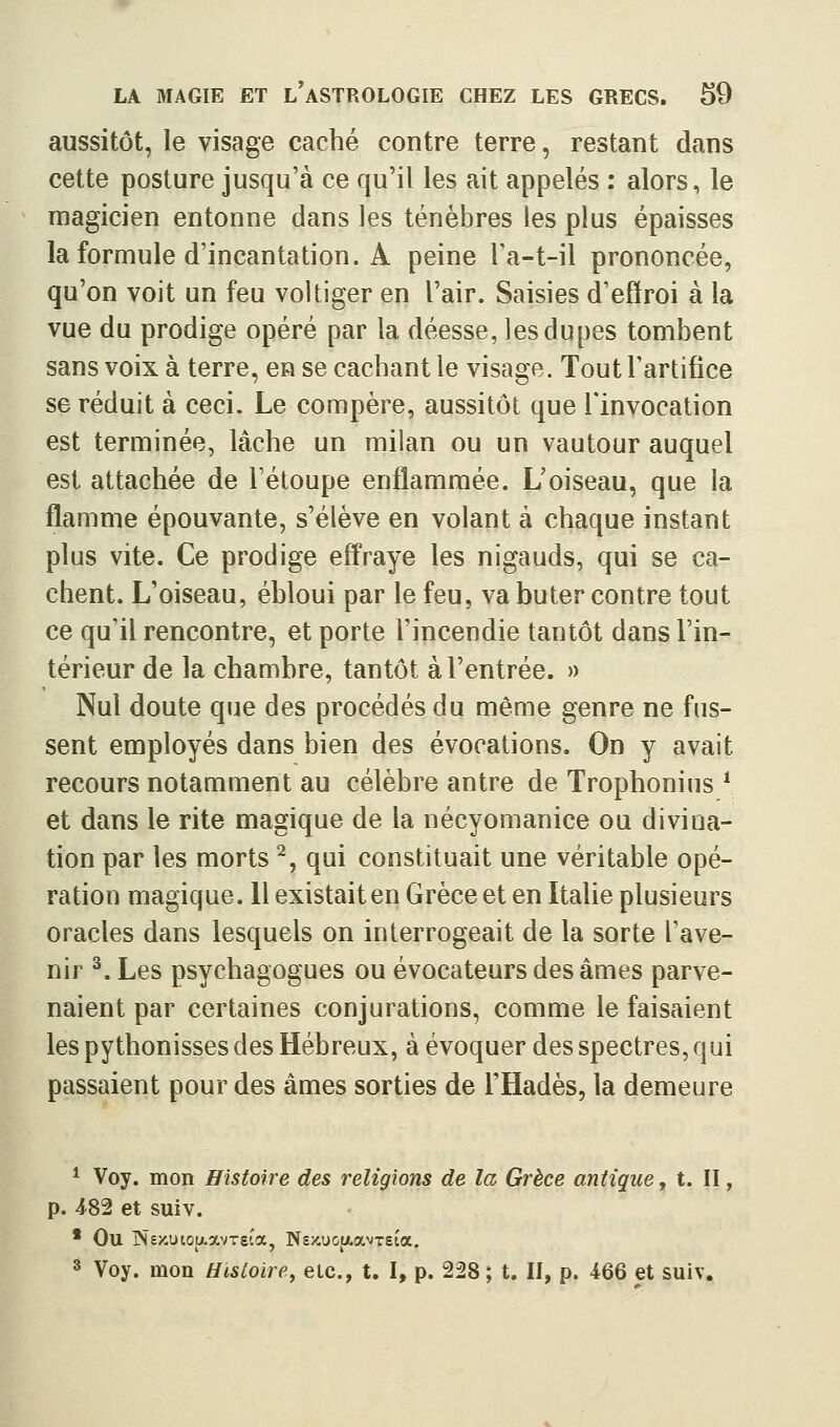 aussitôt, le visage caché contre terre, restant dans cette posture jusqu'à ce qu'il les ait appelés : alors, le magicien entonne dans les ténèbres les plus épaisses la formule d'incantation. A peine Ta-t-il prononcée, qu'on voit un feu voltiger en l'air. Saisies d'effroi à la vue du prodige opéré par la déesse, les dupes tombent sans voix à terre, en se cachant le visage. Tout l'artifice se réduit à ceci. Le compère, aussitôt que l'invocation est terminée, lâche un milan ou un vautour auquel est attachée de Tétoupe enflammée. L'oiseau, que la flamme épouvante, s'élève en volant à chaque instant plus vite. Ce prodige eff'raye les nigauds, qui se ca- chent. L'oiseau, ébloui par le feu, va buter contre tout ce qu'il rencontre, et porte l'incendie tantôt dans l'in- térieur de la chambre, tantôt à l'entrée. » Nul doute que des procédés du même genre ne fus- sent employés dans bien des évocations. On y avait recours notamment au célèbre antre de Trophonius * et dans le rite magique de la nécyomanice ou divina- tion par les morts ^, qui constituait une véritable opé- ration magique. H existait en Grèce et en Italie plusieurs oracles dans lesquels on interrogeait de la sorte l'ave- nir ^. Les psychagogues ou évocateurs des âmes parve- naient par certaines conjurations, comme le faisaient les pythonisses des Hébreux, à évoquer des spectres, qui passaient pour des âmes sorties de l'Hadès, la demeure ^ Voy. mon Histoire des religions de la Grèce antique y t. II p. ^82 et suiv. • Ou N£/-uto{/.avTsta, Nexucfiavreta. 3 Voy. mon Histoire, etc., t. I, p. 228 ; t. II, p. 466 et suiv.