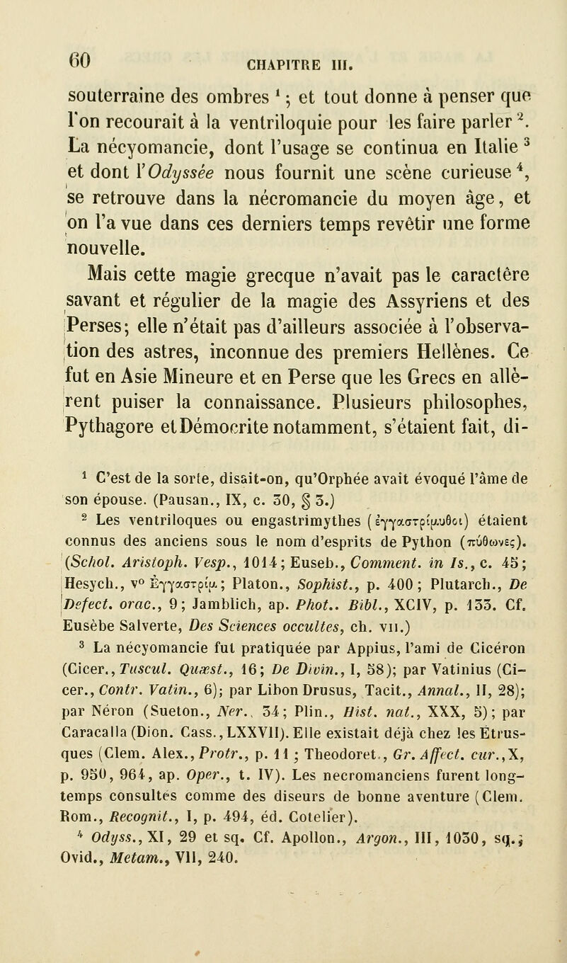 souterraine des ombres * ; et tout donne à penser que Ton recourait à la ventriloquie pour les faire parler '^. La nécyomancie, dont l'usage se continua en Italie ^ et dont Y Odyssée nous fournit une scène curieuse ^j se retrouve dans la nécromancie du moyen âge, et |on l'a vue dans ces derniers temps revêtir une forme nouvelle. Mais cette magie grecque n'avait pas le caractère savant et régulier de la magie des Assyriens et des jPerses; elle n'était pas d'ailleurs associée à Tobserva- |tion des astres, inconnue des premiers Hellènes. Ce fut en Asie Mineure et en Perse que les Grecs en allè- rent puiser la connaissance. Plusieurs philosophes, Pythagore etDémocrite notamment, s'étaient fait, di- ^ C'est de la sorte, disait-on, qu'Orphée avait évoqué l'âme de son épouse. (Pausan., IX, c, 30, § 3.) 2 Les ventriloques ou engastrimythes (e'yj'aaTpip.uôot) étaient connus des anciens sous le nom d'esprits de Python (uuôwvsç). (Schol. Aristoph. Vesp., 1014; Euseb., Comment, in /s., c. 45; jHesych., v» È-^'yaaTpia; Platon., Sophist., p. 400; Plutarch., De \Dsfect. orac, 9; Jamblich, ap. Phot.. Bibl., XCIV, p. 133. Cf. Eusèbe Salverte, Des Sciences occultes, ch. vu.) ^ La nécyomancie fut pratiquée par Appius, l'ami de Cicéron {Clcer., Tuscul. Quxst., 16; De Divin., I, 58); par Vatinius (Ci- cer., Contr. Vatin., 6); par Libon Drusus, Tacit., Annal., 11, 28); par Néron (Sueton., Ner., 34; Plin., Hist. nat., XXX, 5); par Caracalla(Dion. Cass.,LXXVlI).Elle existait déjà chez les Étrus- ques (Clem. Alex., Pro^r., p. 11 ; Theodoret,, Gr.Affect. cur.,\, p. 950, 964, ap. Oper., t. IV). Les nécromanciens furent long- temps consultés comme des diseurs de bonne aventure (Clem. Bom., Recognit., I, p. 494, éd. Cotelier). * Odyss.,X\, 29 et sq. Cf. Apollon., Argon., III, 1030, s(j.^ Ovid., Metam,, Vil, 240.