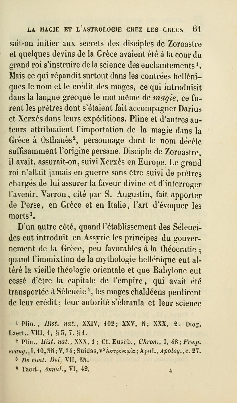 sait-on initier aux secrets des disciples de Zoroastre et quelques devins de la Grèce avaient été à la cour du grand roi s'instruire delà science des enchantements*. Mais ce qui répandit surtout dans les contrées helléni- ques le nom et le crédit des mages, ce qui introduisit dans la langue grecque le mot même de magie, ce fu- rent les prêtres dont s'étaient fait accompagner Darius et Xerxès dans leurs expéditions. Pline et d'autres au- teurs attribuaient l'importation de la magie dans la Grèce à Osthanès^, personnage dont le nom décèle suffisamment l'origine persane. Disciple de Zoroastre, il avait, assurait-on, suivi Xerxès en Europe. Le grand roi n'allait jamais en guerre sans être suivi de prêtres chargés de lui assurer la faveur divine et d'interroger l'avenir. Varron, cité par S. Augustin, fait apporter de Perse, en Grèce et en Italie, l'art d'évoquer les morts^ D'un autre côté, quand l'établissement des Séleuci- des eut introduit en Assyrie les principes du gouver- nement de la Grèce, peu favorables à la théocratie 5 quand l'immixtion de la mythologie hellénique eut al- téré la vieille théologie orientale et que Babylone eut cessé d'être la capitale de l'empire, qui avait été transportée àSéleucie*, les mages chaldéens perdirent de leur crédit \ leur autorité s'ébranla et leur science 1 Plin., Uïst. nat., XXIV, 102; XXV, 5; XXX, 2; Diog. Laert.,VIII, 1, §3, 7, §1. 2 Plin., Hist. mt., XXX, 1 ; Cf. Eusèb., Chron., I, 48; Prœp. evang.,1,10,35 ; V, 14 ; Suidas,v^ÂoTpovojjt.îa ; A^rnl,, Apolog.,c. 27. 8 De civit. Dei, VII, 33. ♦ Tacit., Annal.f VI, 42. 4