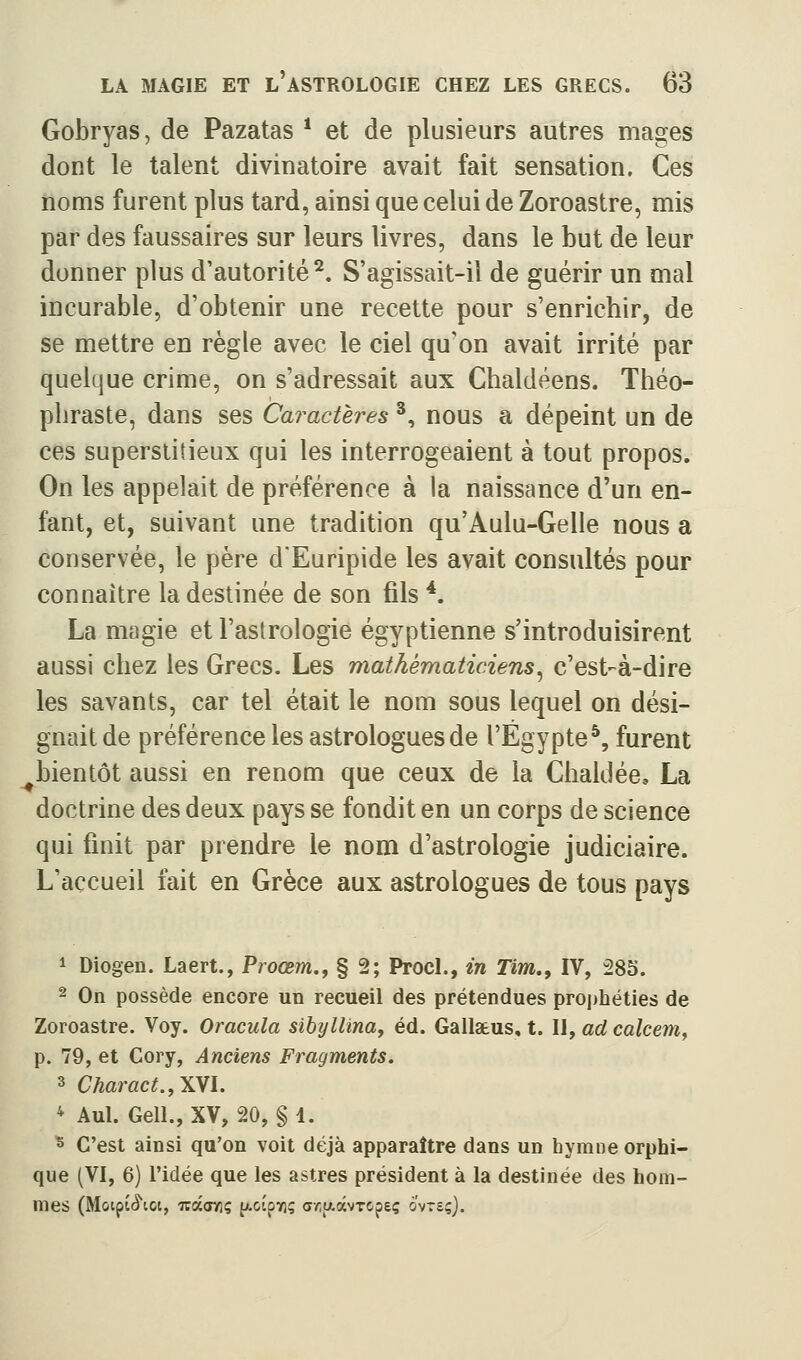 Gobryas, de Pazatas * et de plusieurs autres mages dont le talent divinatoire avait fait sensation. Ces noms furent plus tard, ainsi que celui de Zoroastre, mis par des faussaires sur leurs livres, dans le but de leur donner plus d'autorité^. S'agissait-il de guérir un mal incurable, d'obtenir une recette pour s'enrichir, de se mettre en règle avec le ciel qu'on avait irrité par quelque crime, on s'adressait aux Chaldéens. Théo- phraste, dans ses Caractères ^, nous a dépeint un de ces superstitieux qui les interrogeaient à tout propos. On les appelait de préférence à la naissance d'un en- fant, et, suivant une tradition qu'Aulu-Gelle nous a conservée, le père d'Euripide les avait consultés pour connaître la destinée de son fils *. La magie et l'astrologie égyptienne s'introduisirent aussi chez les Grecs. Les mathématiciens^ c'est-à-dire les savants, car tel était le nom sous lequel on dési- gnait de préférence les astrologues de l'Egypte^, furent ^bientôt aussi en renom que ceux de la ChakJée, La doctrine des deux pays se fondit en un corps de science qui finit par prendre le nom d'astrologie judiciaire. L'accueil fait en Grèce aux astrologues de tous pays 1 Diogen. Laert., Proœm,, § 2; ProcL, in Tim,, IV, 28S. ~ On possède encore un recueil des prétendues prophéties de Zoroastre. Voy. Oracula sihijlUnay éd. Gallatus, t. II, ad calcem^ p. 79, et Cory, Anciens Fragments, 3 Charact.,\YL * Aul. Gell., XV, 20, § 1. s C'est ainsi qu'on voit déjà apparaître dans un hymne orphi- que (VI, 6) l'idée que les astres président à la destinée des hom- mes (Motptfî'ict, oràcviç p-otpxç ar.tfcâvTopeç ô'vts;).