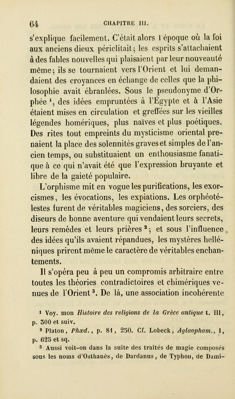 s'explique facilement. C'était alors l'époque où la foi aux anciens dieux périclitait 5 les esprits s'attachaient à des fables nouvelles qui plaisaient par leur nouveauté même 5 ils se tournaient vers TOrient et lui deman- daient des croyances en échange de celles que la phi- losophie avait ébranlées. Sous le pseudonyme d'Or- phée *, des idées euipruntées à l'Egypte et à l'Asie étaient mises en circulation et greffées sur les vieilles légendes homériques, plus naïves et plus poétiques. Des rites tout empreints du mysticisme oriental pre- naient la place des solennités graves et simples de l'an- cien temps, ou substituaient un enthousiasme fanati- que à ce qui n'avait été que l'expression bruyante et libre de la gaieté populaire. L'orphisme mit en vogue les purifications, les exor- cismes, les évocations, les expiations. Les orphéoté- lestes furent de véritables magiciens, des sorciers, des diseurs de bonne aventure qui vendaient leurs secrets, leurs remèdes et leurs prières ^ -, et sous l'influence, des idées qu'ils avaient répandues, les mystères hellé- niques prirent même le caractère de véritables enchan- tements. Il s'opéra peu à peu un compromis arbitraire entre toutes les théories contradictoires et chimériques ve- nues de rOrient ^. De là, une association incohérente 1 Voy. mon Histoire des religions de la Grèce antique t. III, p. 300 et suiv. 2 Platon, Phasd., p. 81, 230. Cf. Lobeck, Aglaopham., I, p. 62S et sq. 3 Aussi voit-on dans la suite des traités de magie composés sous les noms d'Osthanès, de Dardanus, de Typhon, de Dami-
