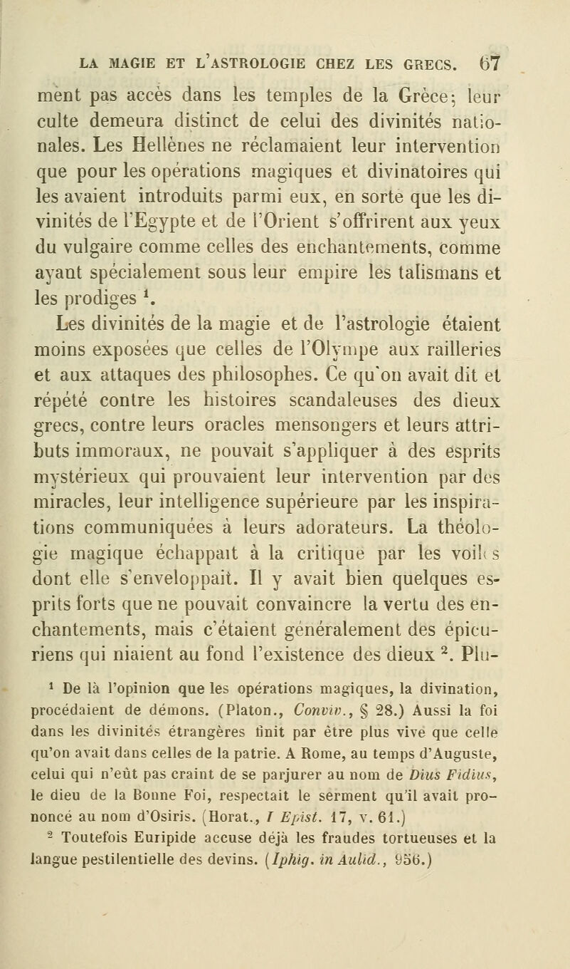 ment pas accès dans les temples de la Grèce^ leur culte demeura distinct de celui des divinités natio- nales. Les Hellènes ne réclamaient leur intervention que pour les opérations magiques et divinatoires qui les avaient introduits parmi eux, en sorte que les di- vinités de l'Egypte et de l'Orient s'offrirent aux yeux du vulgaire comme celles des enchantements, comme ayant spécialement sous leur empire les talismans et les prodiges *. Les divinités de la magie et de l'astrologie étaient moins exposées que celles de l'Olympe aux railleries et aux attaques des philosophes. Ce qu'on avait dit et répété contre les histoires scandaleuses des dieux grecs, contre leurs oracles mensongers et leurs attri- buts immoraux, ne pouvait s'apphquer à des esprits mystérieux qui prouvaient leur intervention par des miracles, leur intelligence supérieure par les inspira- tions communiquées à leurs adorateurs. La théolo- gie magique échappait à la critique par les voil( s dont elle s'enveloppait. Il y avait bien quelques es- prits forts que ne pouvait convaincre la vertu des en- chantements, mais c'étaient généralement des épicu- riens qui niaient au fond l'existence des dieux ^. Plu- ^ De là l'opinion que les opérations magiques, la divination, procédaient de démons. (Platon., Conviv., § 28.) Aussi la foi dans les divinités étrangères finit par être plus vive que celle qu'on avait dans celles de la patrie. A Rome, au temps d'Auguste, celui qui n'eût pas craint de se parjurer au nom de Dius Fidius, le dieu de la Bonne Foi, respectait le serment qu'il avait pro- noncé au nom d'Osiris. (Horat., ï Epist. 17, v. 61.) 2 Toutefois Euripide accuse déjà les fraudes tortueuses et la langue pestilentielle des devins. [Iphig. in Aulld., 9ob.)